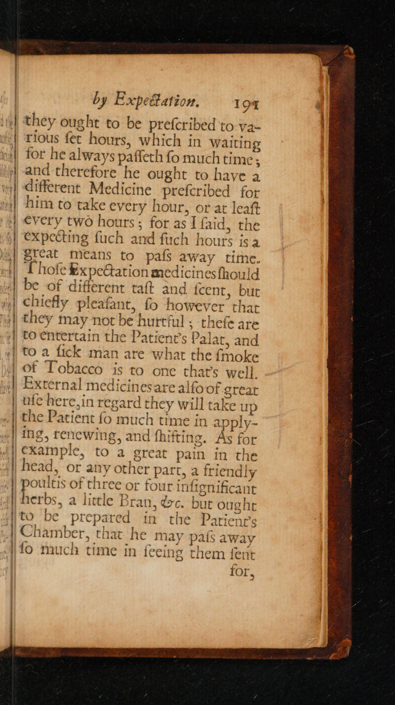 they ought to be prefcribed to va- rious fet hours, which in waiting expecting fuch and fuch hours isa great means to pafs away time. Thofe ¥xpeGation medicines thould be of different taft and icent, bur chiefly pleafant, fo however that they may not be hurtful ; thefe are to entertain the Patient’s Pala, and to a fick man are what the fmoke of Tobacco is to one that’s well. External medicinesare alfoof great ufe here,in regard they will take up the Patient fo much time in a ply- ing, renewing, and fhifting. As for example, to a great pain in the head, or any other part, a friendly poultis of three or four infignificant herbs, a little Bran, dc. but ought to be prepared in the Patienrs ee tA &amp;