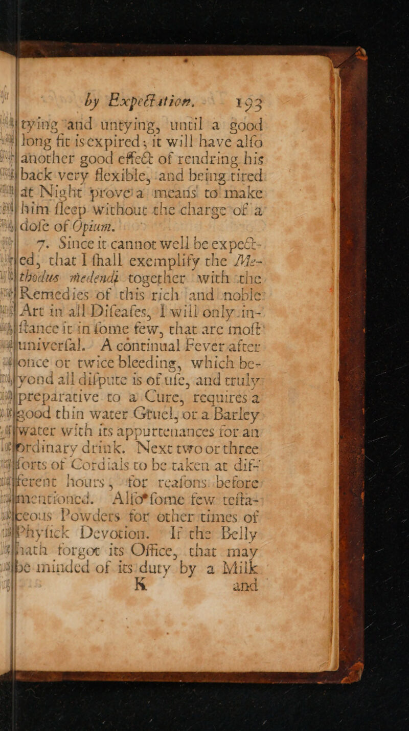 ) g and untying, until a good iW long fic isexpired ; 1t will | have alfo Va nother good effect of rendring his iiback very flexible, and being g tired | at Nich it prove a means to Simake him fleep without the charge of a I dot of eh ag | 7. Since it-cannot well be expec ied, that | thall exemplify the e- Mithodus medendi together with sche Hit! Remedies of this rich “and noble Art in all Difeafes, I will only-in- Kiftance ic in fome few that a ‘e moft g@univerial.- A continua ee b| POV LTTE = pa ? . ? : aby. | : nog, Which pe- ] 11 1+*-> . 7 oe 7 3 Purser y 7 i] = oc ¢ 0403 - PYOCNG ali airp CC 18 OF tlie. and truiv Na > a - er = i +e ooo ; - = ; » Nie ak ative to a Cure, FCeQquires 2 RO! thin W ePr Cr 7 4 {7+ B tol oo Pa WI od i Vater SinTis * UL <i ariCy ied CANN? ancec ine 41 iy] vy racer V Itfi its appurtenances (Of an ’ . . Y } - y « im / r ~ rAM &amp; a. eordina ry Q@LWlK. iNext two or tnree i, 4 t- - . ' te~, Harte at > ~ iar S mOrts OF Cordiais to be taken at aif- | ’ n j &amp; aT BR a 40 A ~ « + - oe ’ a+, er 4aBCTCHC 10k Ya tOt rC2ions DeroOre : : - ry ane ncionca. lio* fome few teita- MCCOUS roOWwders tor Othcr time S OF 2 | ae? [aie ey Be BS MAF V ici Devotion. il the Belly y be f : i. . ds, as Ae  q vip lalcil eee its Office, that 1 duty b i Sipe minded of its