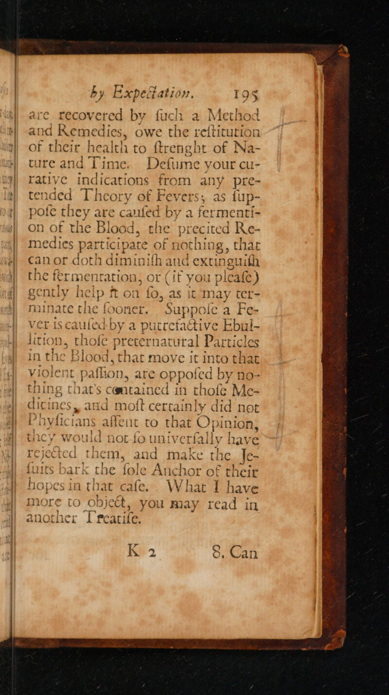 are recovered by fuch a Meth and Remedies, owe the reftitutios of their health to ftrengbt of Na- tureand Time. Defume your cu- rative indications from any pre- tended Theory of Fey ers, as fup- pote they are caufed by a fermenti- on of the Blood, che precited Ke- fy \ od $e} ed t 8) medies participate of nothing, thae pp or dot! Lai auc extinguith 1€ Mg Cit ¥ you plea ale) gently he ‘ip ft on fo, ‘as it m lay ter- mit late the fo SONCE. Suppe We a EF Cr ver iscaufed by a putrefactive Ebul- lition, thofe preternatt ital Particles in tl he Biged i, that move it int to that Bins hat’s cman: in thofe Me- dicines, and moft certainly did not anes lans affent to that O; see tnacy would not fo uni verfally | have rejected them, and make the. Je- fuits bark the fole Anchor of their hopes in that cafe. What I have more to object, you may read in 7 “— another Treatife.