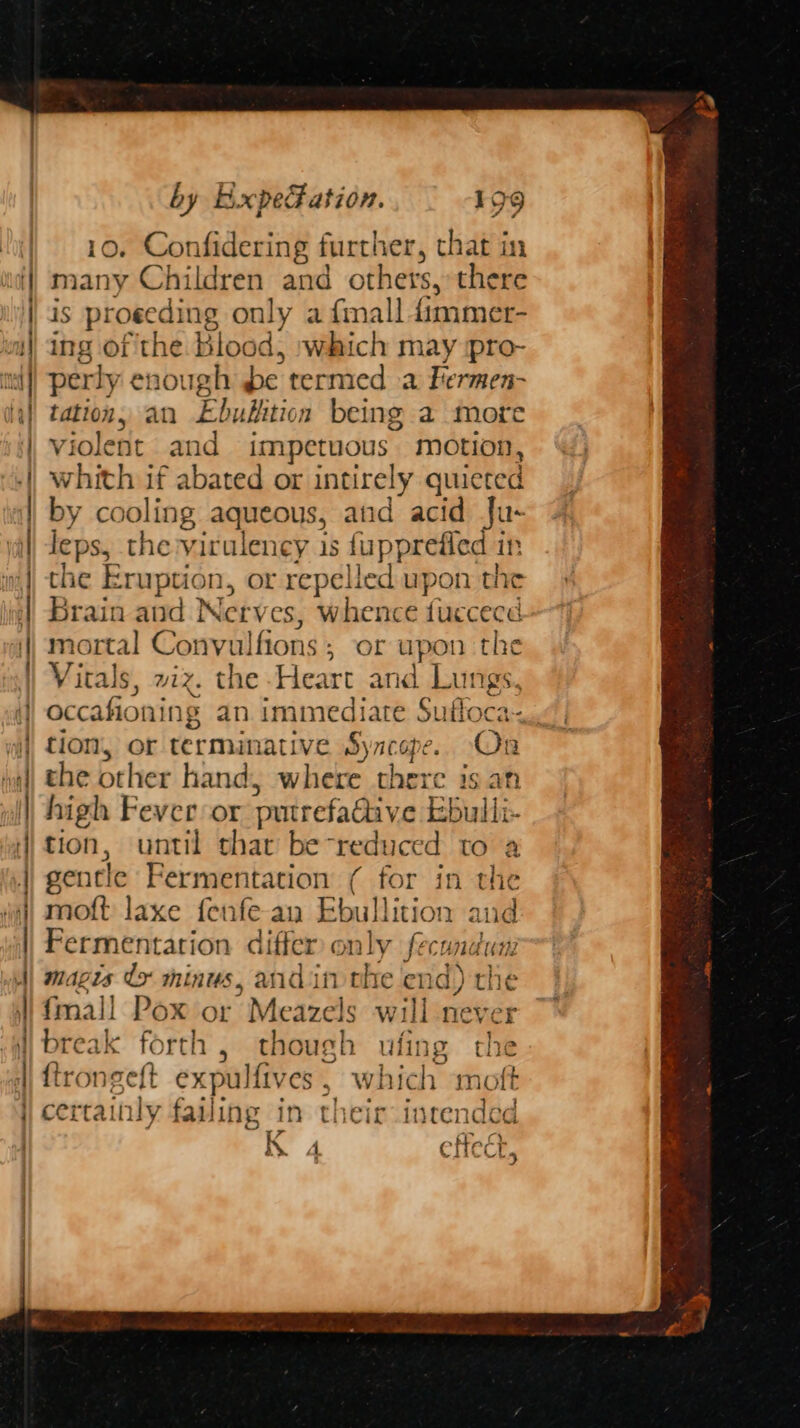 A A A A A = } : — oR Sa z ‘ ao 3 AA ARN MN — _ rte > > - > E xd : => = LT AI AR a tata thea ~ by ExpeFation. 199 10, Confidering further, that in many Children and others, there is proeeding only afmall fimmer- perly enough be termed a Fermen- tation, an Ebublition being a more violent and impetuous motion, whith if abated or intirely quicted by cooling aqueous, and acid Ju- leps, the virulency 1s fupprefled in the Eruption, or repelled upon the Brain and Netv es, whence (coe mort: al Convulfions ; of upon the Vitals, wiz. the Heart and Lungs, occafioning an aie we Sufloca- tion, or terminative Syncope. (3 the other hand, wile there is an high Fever:or putrefadtive Ebulli tion, until shat be reduced to a gentle Fermentation ( for in the moft laxe fenfe an Ebullition and Fermentation differ only fecondun 08 fmall Pox or Meazels will never break forth , though ufing the ftrongeft expulfiv es, which moft certainly failing in their inrended K 4 effect,