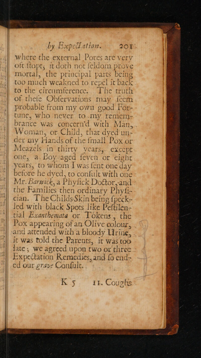 w! ere the external He res are very oft.ftopt, it doth not feldom prove mortal, the principal parts being too much weakned to re pel it ba to the circumference. The truth of thete Obfervations may fceem probable from my own good For- tune, who never to-my remem brance was con ceri’d with Nan Woman, or. Child, thar dyed'u der my Handsof the fmall Pox g or Vicazels in thirty years; eXcCpt onc, a. Boy+aged feven or eight etore he dyed, to confult with one Mr Bary ka P hyfick Do€tor,-and the Families then ordinary y Phyfi - cian. The Childs Skin being {peck- led with black Spots like Peftilen- tial Exanthemata or Tokens, the Pox appearing of an Olive colour, and attended with a bloody Urine, it was told the Parents, it was too late; we agreed upon two or three Fy xpectation Remedies, and fo end- ed our grave Confile. KR 5 ry