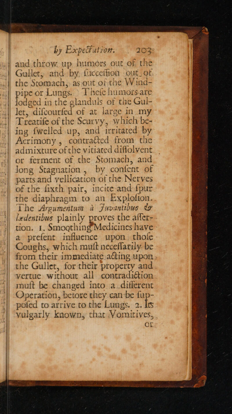 and thtow. up humors out of the Guillet, and by fucceihen out. of the Stomach, as out of the W ind- pipe or Lungs. © Thefe humors.are lodged in the glanduls of the Gul- let, difcourfed of at large in my Treatife of the Scurvy, which be- ing {welled up, and irritated by Acrimony , contracted from the admixture of the vitiated diffolvent or ferment of the Stomach, and long Stagnation, by content of parts and vellication of the Nerves of the fixth pair, incite and fpur the diaphragm to an Explofion. The Argumentum a Fuvantibus ty ledentibus plainly proves the affer- tion. 1. Smogthing’Medicines have a prefent influence upon. thofe Coughs, which mutt neceflarily: be from their immediate aGing upon the Gullet, for their property and vertue without all contradiction muft be changed into a.different Operation, betore they canbe fup- poled to arrive to the Lungs. 2. a yulgarly known, that Yomitives, aL