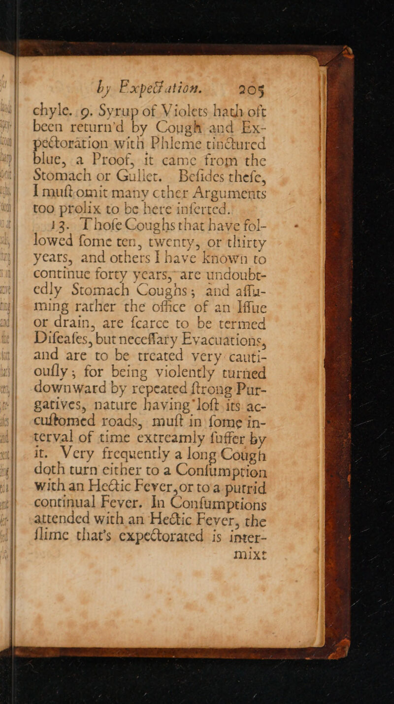 chyle. 9. Syrup of Violets hath oft been return’d by Cough and Ex- pectoration with Phleme tin@ured blue, a Proof, it came from the Stomach or Gullet. Befides thefe, I muftomit many cther Arguments too prolix to be here inferted. 13. Thofe Coughs that have fol- lowed fome ten, twenty, or thirty years, and others I have known to continue forty years,~are undoubt- edly Stomach Coughs; and affu- ming rather the office of an Iffue or drain, are {ca termed Difeafes, but neceflary Evacuations, and are to be treated very cauti- t mixt