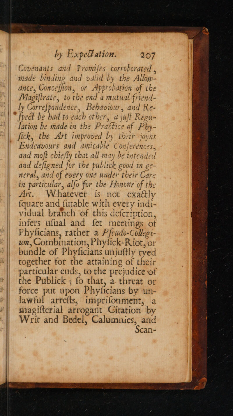 . my Covenants and Promifées corroborated , made binding and valid by the Allow- ance, Conceffion, or Approbation of the Magiftrate, to the end a mutual friend- ly Corre{pondence, Behaviour, and Re- lation be made in the Practice of Phy- fick, the Art improved by their joynt Endeavours and amicable Conferences, and moft chiefly that all may be intended and defigned for the publick good in ge. neral, and of every one under their Care in particular, alfo for the Hononr of the Art. Whatever is not exa@ly fquare and futable with every indi- vidual branch of this defertption, infers ufual and fet meetings of Phyficians, rather a Pfeudo-Cofeg:- um, Gombination, Phytick-Riot, or bundle of Phyficians unjuftly tyed together for the attaining of their particular ends, to the prejudice of the Publick ; fo that, a. threat or force put upon Phyficians by un- Jawful arrefts, imprifonment, a magifterial arrogant Gitation by Writ and Bedel, Calumnies, and Scan-
