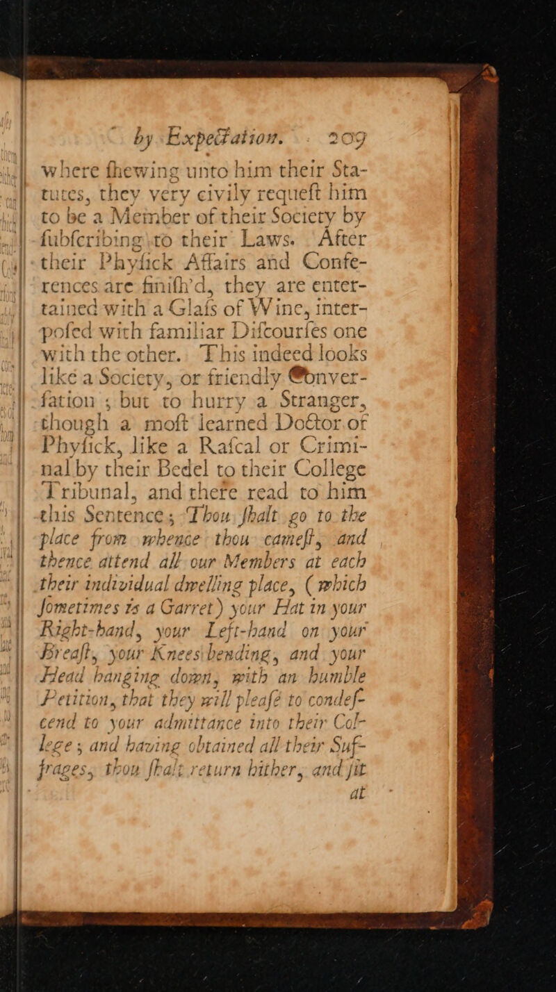 / ! iy ov : b, y Rxpes aliowv. Php unto him their bg j | ee } to be a Member of theit Sheehy by fubfcribine to their’ Laws. ‘After their | Phytick Affairs and Confe- rences. are fimifh’ d, they are enter- = 1 ? | ~<wTe tained with a Glafs of Win 1¢, inter- pofed with familiar Difcc uries one with theo ee This i indeed looks like a Sc ciety, OF or friendly @bnver- fation ; but to cate a Stranger, though a moft learned Doétor.ot Phytick, like a Rafcal or Sena. nal by their Be “del to their Colleg Tribunal, and there read to bith this Sentence; “Thou fhalt go to the place from r rhence thou cameft, and thence att nd all our | Memb rs at each their indi vidual d dwelling place, ( which Jometimes rs a Garret) your Hat in your Right-ha oe your Left-hand on your Bi eaft, your Knees bending , and your Heau | hanging down, with an humble i. etitior ; , that they x xi] pleafé 1 LO condef- cend to your a dmittance into their Ce *6 Le of and having obtained all they S$ Sif thoy fhalt return hither, and jit Sx