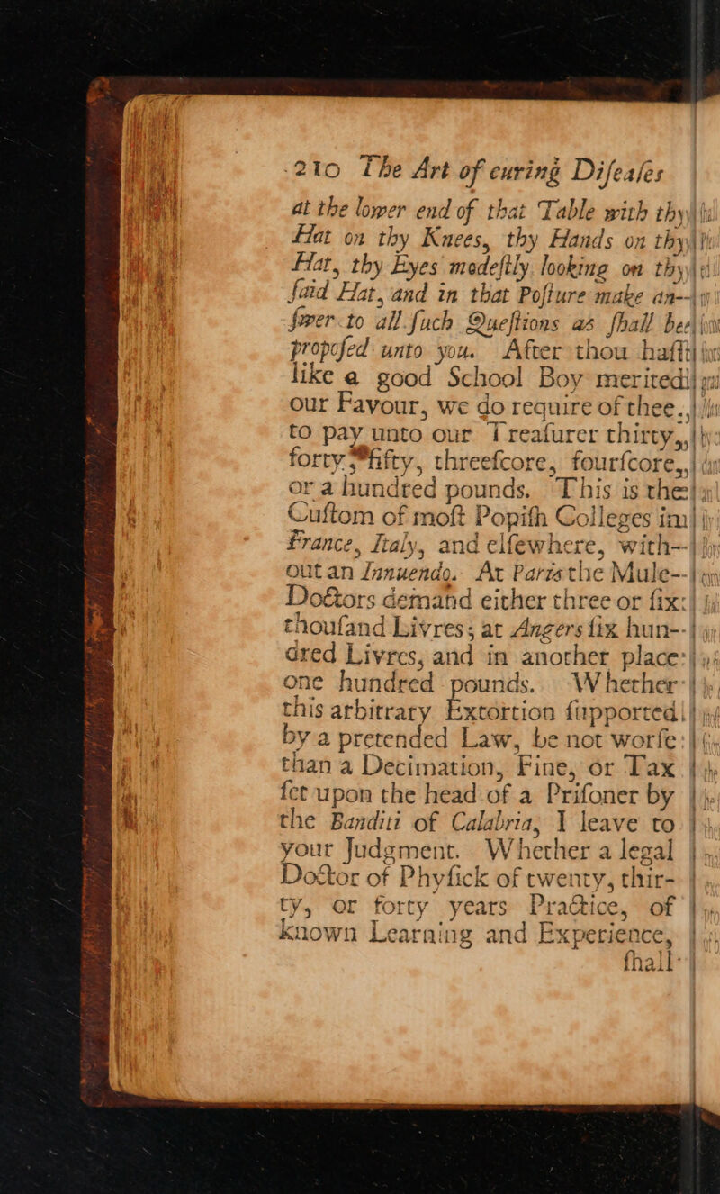 at the lower end of that Table with thy\\\ fat on thy Knees, thy Hands on thy: at, thy Byes medeftly. looking om thy faid Hat, and in that Pofture make an--\9 frer to all fuch Queftions as fhall bee) (vv propofed unto you. After thou hafft} he like @ good School Boy merited) pw our Favour, we do require of thee. i to pay unto our | reafurer thirty,,|\ forty fifty, threefcore, fourfcore,,| iy or a hundred pounds. This is the}; Cuftom of moft Popith Colleges im)| france, Italy, and elfewhere, with} jy out an Jnnuendo. At Paristhe Mule--} q) Do&ors demand either three or fix: thoufand Livres; at Angers {ix hun--| dred Livres, and in another place)»; one hundred pounds.. Whether:| this arbitrary Extortion fiapported || j, by a pretended Law, be not worfe than a Decimation, Fine, or Tax } }. fet upon the head of a Prifoner by |), the Banditi of Calabria, 1 leave to} your Judgment. Whether a legal Do&stor of Phyfick of twenty, thir- |. ty, or forty years Practice, of |, known Learning and Experience, | a) } . fhall