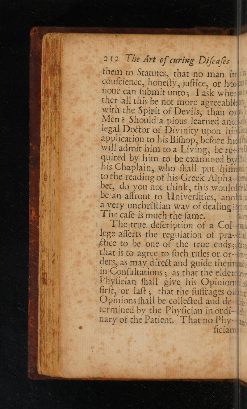 — x77 f a 3. we ‘ y 5 A. 6 7 ihe Art bois CUrIBG Difea les tuition , honelty, pect or hoof! nour can fubm: tunto; | ask wher ther 4 te this be not more a; greeabli¢ | with the Spirit of Devils, than o» Men? ‘Shoal da pious learned anc legal Doétor ot Divinity upon hit! application to his Bifhop, before hed! will admit | him toa Livi Ing, bea | quired by him to be e exami red byy} his Chaplain, who fhall put hin tothe re ading of his Greek / Alp! ha--}e bet, do you not think, this woulcdfie| be an affront to Univerfities, ancdti a very unchriftian way of dealing i The cafe is much-the fas ne. | The true. defcription of a Col-4u lege afferts the regulation of praspi ctice to be one of the true ends eh that is to agree to fuch , rules or. Or--fi ders, as may direct and guide them q 10 Confultations ; as that the elderrper ri hyfician fhall sive his Opiniompy firft, or lat: that the luttrages Obey O; pinions fhall be colleéted and de-Hy. termined by the Phyfician in ordi, nary of the Patient, That no Phy--hy, ficiam|