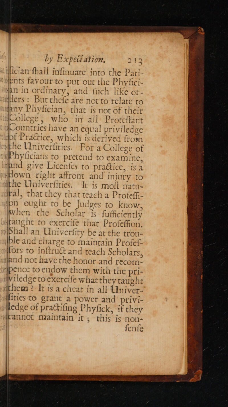 7 > es ° ~ be io by Expedation, D1? i @lician fhall infinuate into the Pati- sents favour to put out the Phyfici- an in ordinary, and fuch like or- idHers : But thefe are Not to t -elate to pny Ph iylician, that is not of their aifCollege , who in all Proteftan youn tries have an eqi ual priviled J dpf Practice, which is derived fi m athe Univ erfities. For a College of Phyt ficians to pretend to baie: and give Lice: ale to prattice, is a Ho vn. right affront and injury to ithe Univ erfiti¢ ies. Tt is moft natu- tral, th at they t that pn ous ght to be | Wwhen the Scholar ttaucht to exercife that Profeffion. AShal] an Liniverfity be at the trou- ble and charge to maintain Profef- Hors to inftruét and teach Sc! holars, «end not have the honor and recom- ypence to eudow them with the pri- Wiledge toexercife whatthey taught fithem 2 It is a cheat in all Univer- Afities to grant a power and privi- Hedge of ‘prattifing Phyfick, if they ifrannot maintain it ; this is non- {el ile | ) [ a HC OC do O roy