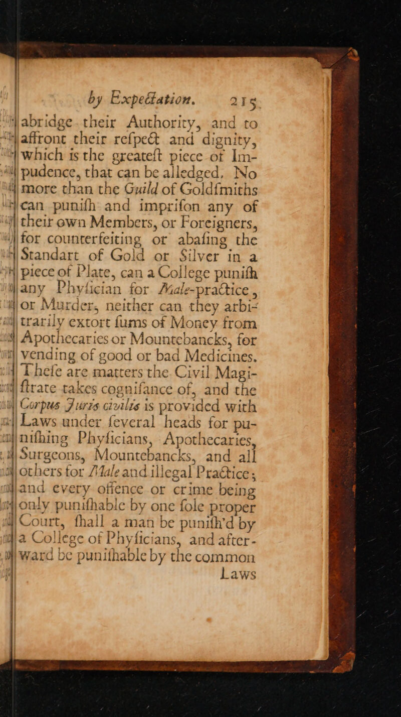a TS Wjabridge. their Authority, and to “W affront their refpe&amp; and dignity, ‘which ts the greateft piece ot Im- sill) pudence, that can be alledged, No 4 more than the Guild of Gold{miths “ican punifh and imprifon any of ‘a cheir own Members, or Foreigners, ‘for counterfeiting or abafing the Standart of Gold or Silver in a IK) piece of Plate, can a College punith Njany Phytician for Male-practice , ‘ior Murder, neither can they arbi- im trarily extort fums of Money from a) Apothecaries or Mountebancks, for wi) Vending of good or bad Medicines. li) Phefe are matters the. Civil Magi- iq) {trate takes cognifance of, and the 0) Corpus Furzs civilrs is provided with || Laws under feveral heads for pu- mjnithing Phyficians, Apothecaries, , 4 Surgeons, Mountebancks, and all i) others for ale and illegal Pra€tice; iijand every offence or crime being 4) only punifhable by one fole proper 4) Court, fhall a man be punith’d by ma College of Phyficians, and after- oy ward be punifhable by the common f Laws
