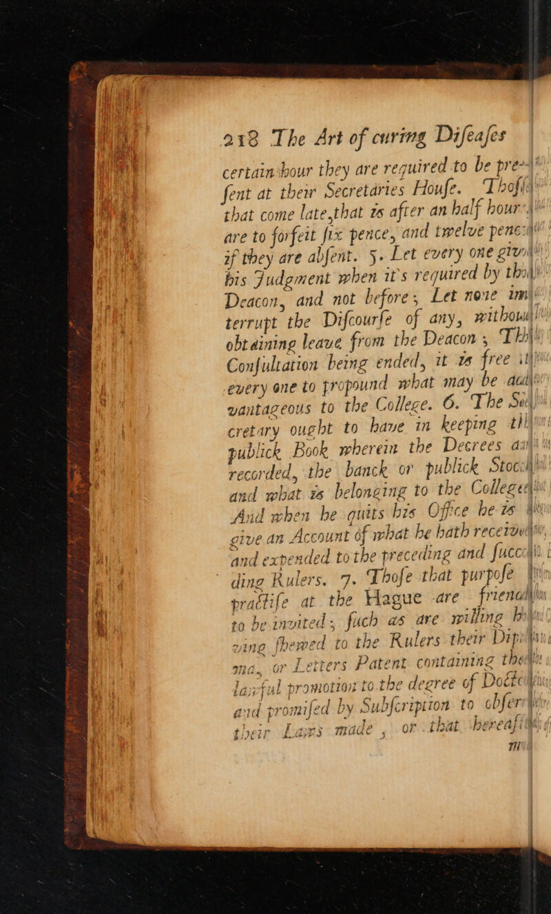 certain hour they are required to be pre- fent at thei Secretaries Houfe. ‘Thofia that come late,that zs after an half hour) are to forfeit fix pence, and twelve pene: | if they are abfent. 5. Let every one giv bis Judgment when it's required by tho) Deacon, and not before, Let noxe wm terrupt the Difcourfe of any, wit how! obtaining leave from the Deacon , TH: Confultation being ended, it free itt every one to fropsund what may be acd) vantazeous to the College. 0. The Sec cretary ought to have in keeping tli publick Book wherein the Decrees ai recorded, the banck or publick toc and what us belonging to the Colleged! Aud when be quits bis Office be ws We give an Account of what he bath recerauiii and exrended to the preceding and fuccc\ ding Rulers, 7. Thofe that purpofe fir practife at the Hague are froenadlin to be invited, fuch as are milling P| ving foewed to the Rulers their Dipopni ma. or Letters Patent containing then lax-ful promotion to the dearee of Dogtciniy ad promifed by Subfeription to obferr\ yt &amp; t; 6 ‘ r ; + { w some) TIP ¥ a j 14f her PA; BAI aly iJ ti fai 3 WAKO . Qi bint Jt? Cafi Bhi) 7