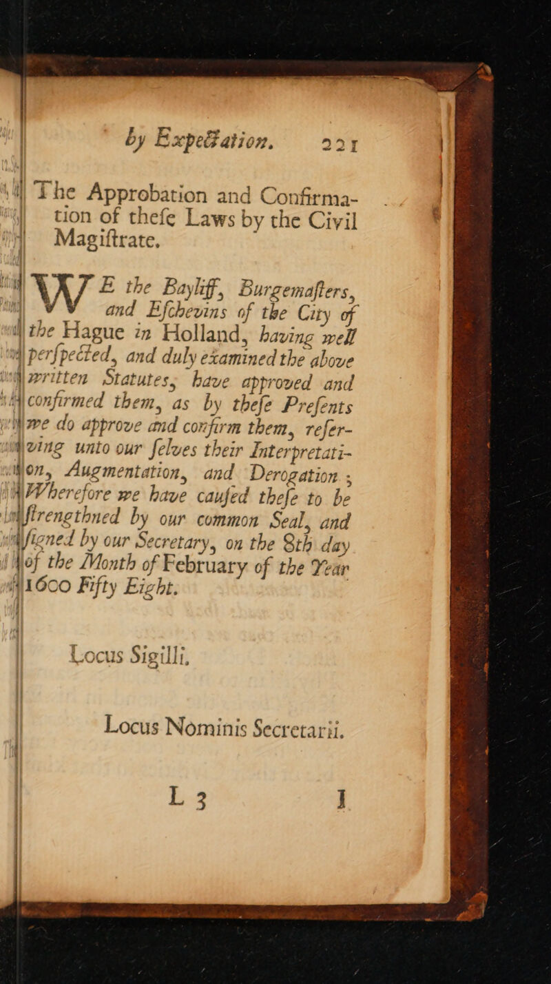 by ExpetFation. 224 | \4) The Approbation and Confirma- | tion of thefe Laws by the Cirvil Magiftrate. ig We the Bayliff, Burgemafters, ‘ng and Efchevins of the City of the Hague in Holland, having well ind) perfpected, and duly examined the above iioill seritten Statutes; have approved and it confirmed them, as by thefe Prefents we do approve and confirm them, refer- izing unto our felves their LInterpretati- ‘jon, Augmentation, and Derogation. ; WWherefore we have caufed thefe to be lnifirengthned by our common Seal, and iifigned by our Secretary, on the Sth day of the Month of February of the Year é 11600 Fifty Eight. Locus Sigilli, Locus Nominis Secretarii. L 3
