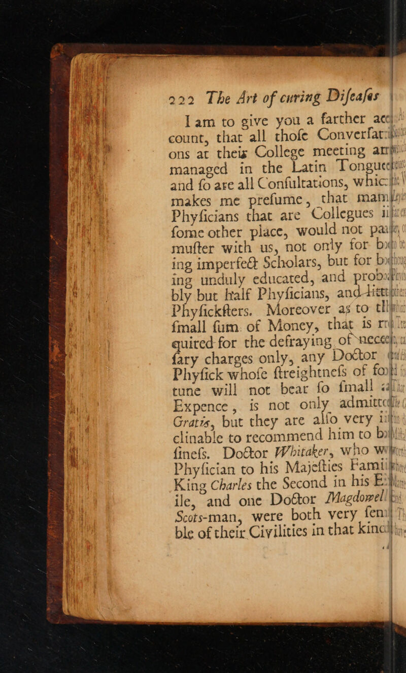 rae | 222 The Art of curing Difeafes | ‘Waded) lam to give you a farther acc i} count, that all thofe Converfars | ons at theis College meeting arf i managed in the Latin Tonguccitl and fo are all Confulrations, whiciit| makes me prefume, that mami Phyficians that are Collegues ii) fome other place, would not paijy, mufter with us, not only for boi ing imperfe&amp; Scholars, but for botin ing unduly educated, and proboditi bly but half Phyficians, and -dicerpe: Phyfickfters. Moreover as to clini {mall fim. of Money, that is rr} le quired for the defraying of neceryi 0 {ary charges only, any Doctor (i Phyfick whofe ftreightnefs of fonitt { tune will not bear fo fmall ial: Expence, is not only admitted Gratis, but they are alfo very iif , clinable to recommend him to boii 1 finefs. Dottor Whitaker, Who Wihiny Phyfician to his Majetties Famiilths King Charles the Second in his E Bi:r ile, and one Door Magdowell ts Scots-man, were both very fem)‘ ble of their Ciyilities in that kino’), _— Pe