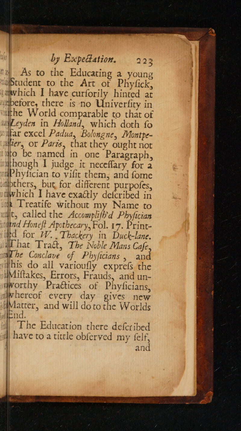 | by Expectation. 222 ta) As to the Educating a young ‘aStudent to the Art of Phyfick, satvhich I have curforily hinted at “before, there is ‘no Univerfity in the World comparable to that of wiWLeyden in Holland, which doth fo swfar excel Padua, Boloagne, /Montpe- Wer, or Parts, that they ought not to be named in one Paragraph, utthough I judge it neceflary for a ntgPhyfician to vific them, and fome viipthers, but, for different purpofes, tiwhich I have exaGtly defcribed in ig T'reatife without my Name to wit, called the Accomplift'd Phyfician indind Honef? Apothecary, Fol. 17. Print- itd for W..Thackery in Duck-lane. Chat Tra&amp;, The Noble Mans Cafe, aL he Conclave of Phyficians , and Whis do all varioufly exprefs the olMiftakes, Errors, Frauds, and un- worthy Pragtices of Phyficians, wiwhereof every day gives new Matter, and will dotothe Worlds Mend. al} Ibe Education there deferibed /have to a tittle obferved my felf, and