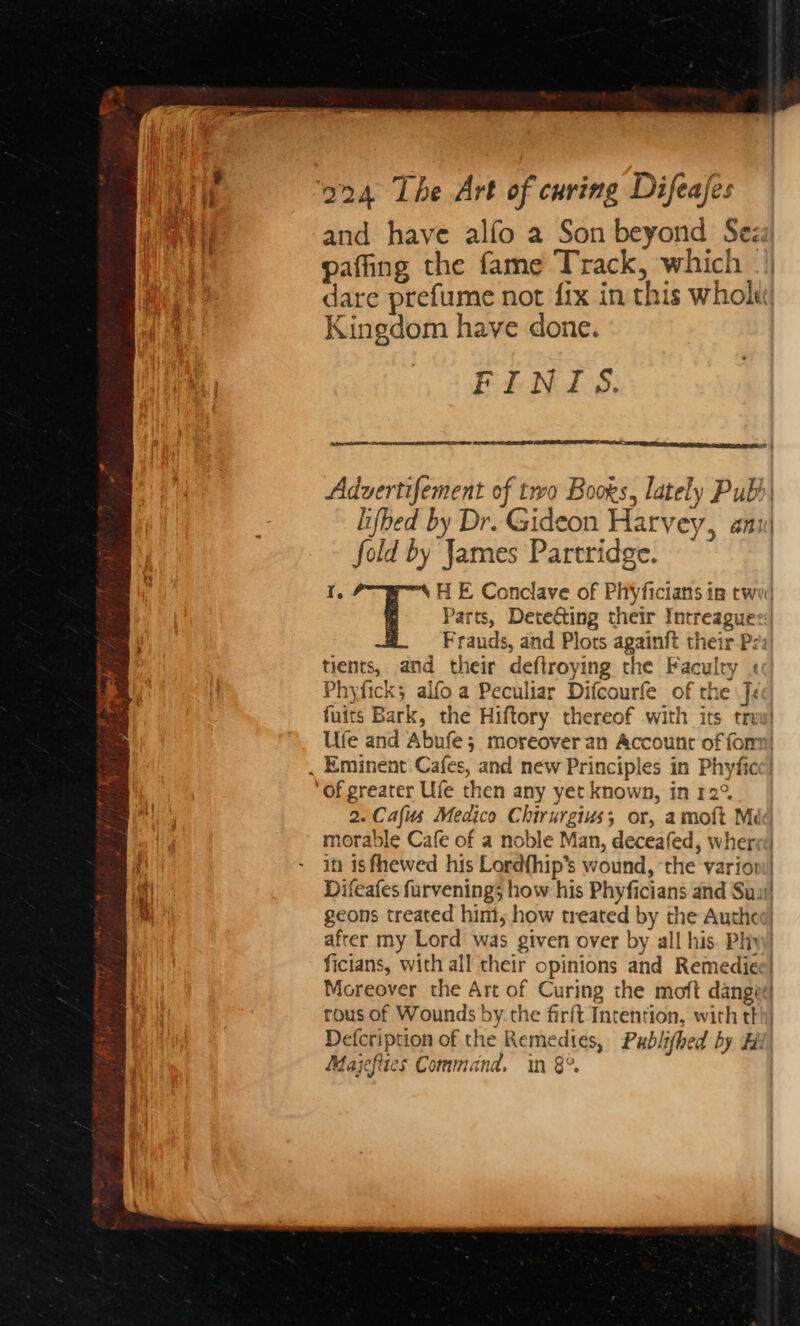 and have alfo a Son beyond Sez: Kingdom have done. FINTIS. Cees fold by James Partridge. Frauds, and Plots againft their P: tients, and their deflroying the Faculty « Phyficks alfo a Peculiar Difcourfe of the fe 2. Cafus Medico Chirurgius; or, amott Me morable Cafe of a noble Man, deceafed, wher ficians, with all their opinions and Remedie Moreover the Art of Curing che moft dang rous of Wounds by. the firft Intention, with tl Defcription of the Remedies, Publithed by # Majefites Command. in 8°.
