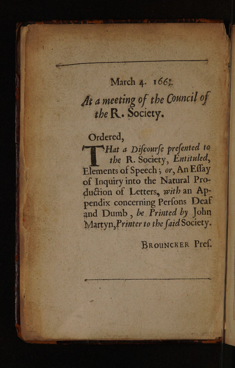 March 4. 1665. At a meeting of the Council of the. Society. : Ordered, WHat a Difcourfe prefented to the R. Society, Entituled, Elements of Speech; or, An Effay of Inquiry into the Natural Pro- duction of Letters, with an Ap: endix concerning Perfons Deaf and Dumb , be, Printed by John Martyn,Printer to the fi aid Society.