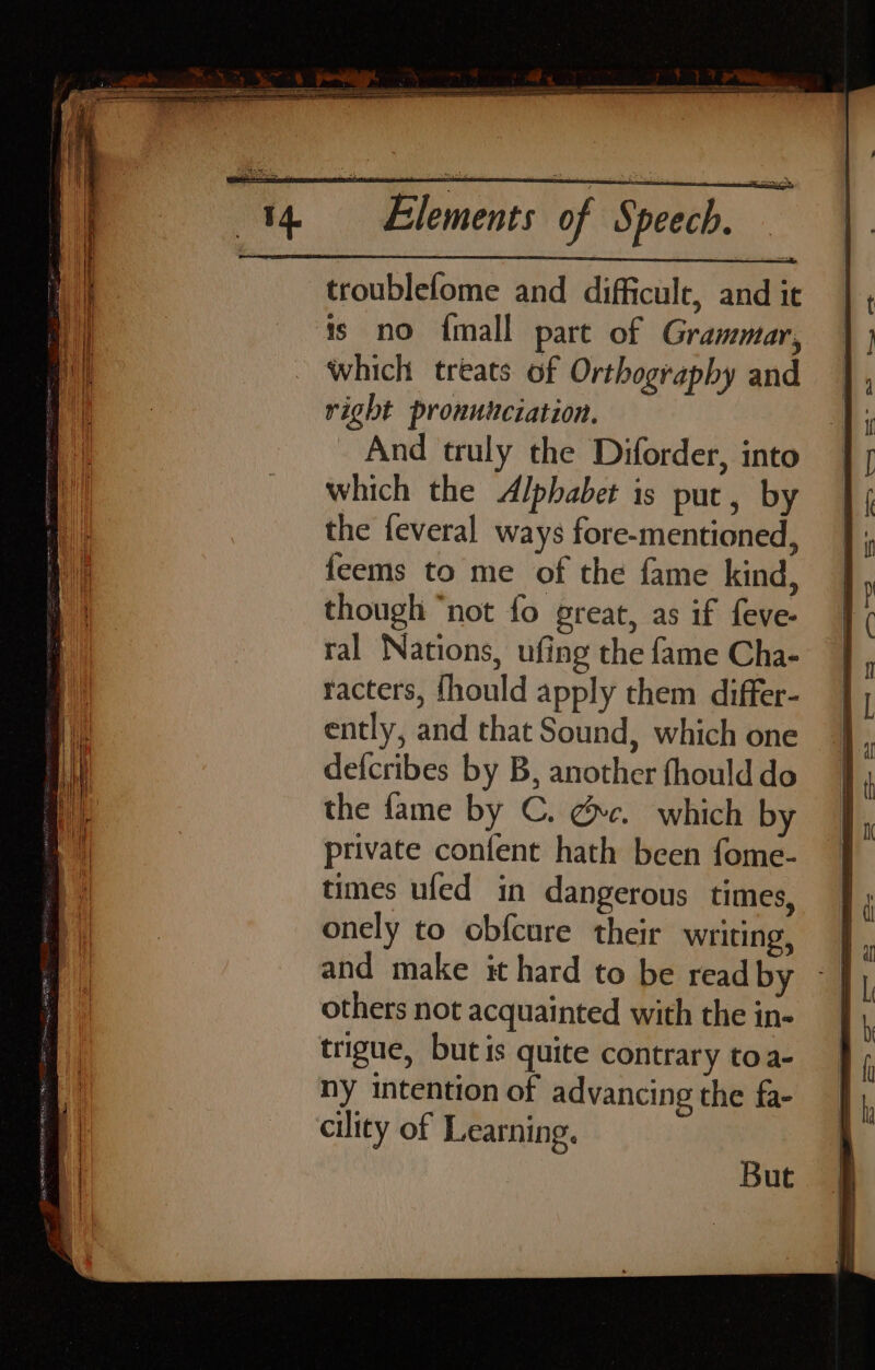 troublefome and difficule, and it ts no {mall part of Grammar, which treats of Orthography and right pronunciation. And truly the Diforder, into which the Alphabet is put, by the feveral ways fore-mentioned, feems to me of the fame kind, though “not fo great, as if feve- ral Nations, ufing the fame Cha- racters, {hould apply them differ- ently, and that Sound, which one defcribes by B, another fhould do the fame by C. @c. which by private confent hath been fome- times ufed in dangerous times, onely to obfcure their writing, and make it hard to be read by others not acquainted with the in- trigue, butis quite contrary toa- ny intention of advancing the fa- cility of Learning. But