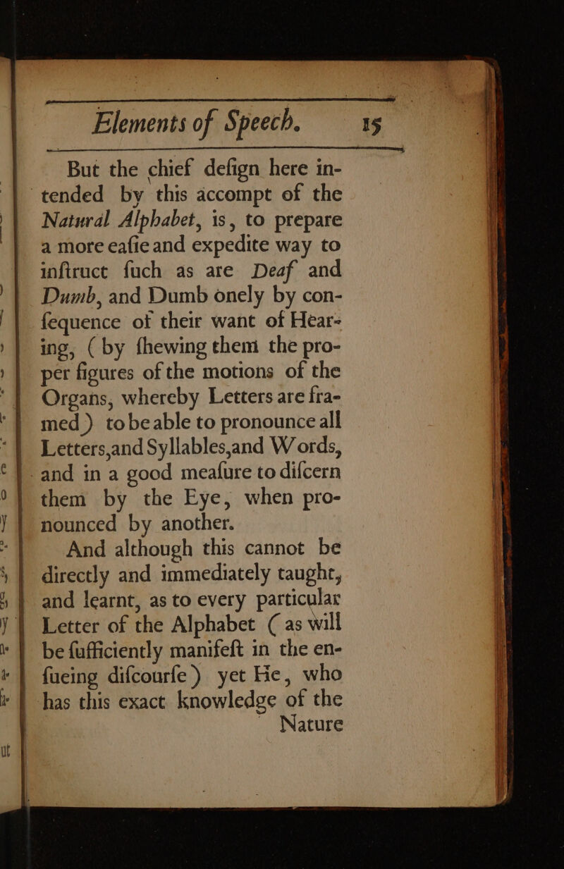 But the chief defign here in- tended by this accompt of the Natural Alphabet, is, to prepare a more eafie and expedite way to infiruct fuch as are Deaf and Dumb, and Dumb onely by con- fequence ot their want of Hear- ing, (by fhewing them the pro- per figures of the motions of the Organs, whereby Letters are fra- med) tobeable to pronounce all And although this cannot be ~ Nature