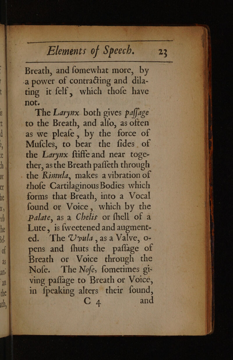 Breath, and fomewhat more, by ting it felf, which thole have not. The Larynx. both gives paffage to the Breath, and allo, as often as we pleafe, by the force of the Larynx ftiffeand near toge- ther, asthe Breath paffeth through the Rimula, makes a vibration of thofe Cartilaginous Bodies which forms that Breath, into a Vocal found or Voice, which by the Lute, is {weetened and augment- ed. The Uvula,asa Valve, o- pens and fhuts the paflage of Breath or Voice through the Nofe. The Nofe, fometimes gt- ving pafiage to Breath or Voice, in {peaking alters their found,