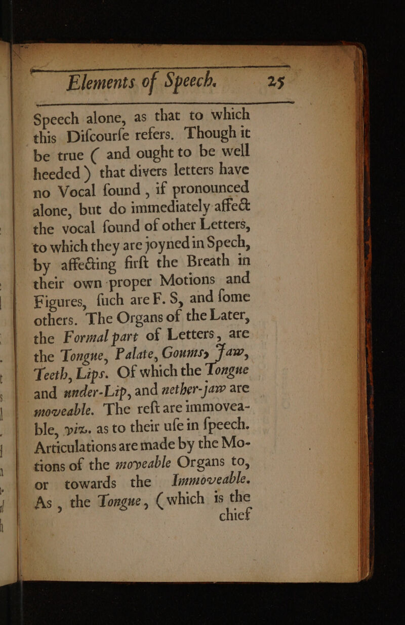 Speech alone, as that to which this Difcourfe refers. Though it be true ( and ought to be well heeded) that divers letters have no Vocal found , if pronounced alone, but do immediately affect the vocal found of other Letters, to which they are joynedinS pech, by affecting firft the Breath in their own proper Motions and Figures, fuch areF.S, and fome others. The Organs of the Later, the Formal part of Letters, are the Tongue, Palate, Goumsy Faw, Teeth, Lips. Of which the Tongue and wnder-Lip, and wether-jaw are moveable. The reft are immovea- ble, viz. as to their ufe in {fpeech. Articulations are made by the Mo- tions of the moveable Organs to, or towards the Immoveable. As , the Tongue , ( which is the