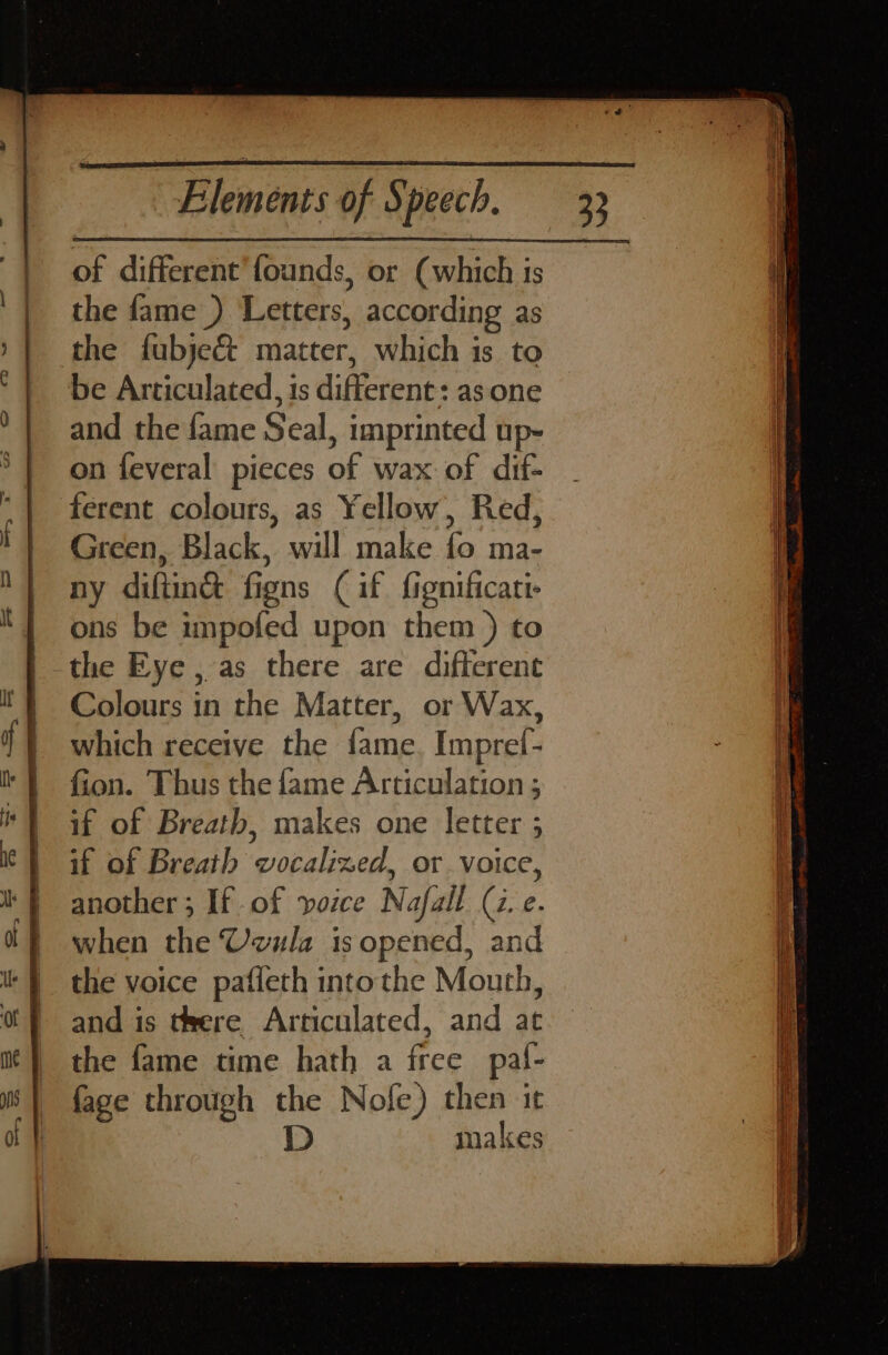 | of different’ founds, or (which is | the fame ) Letters, according as the fubje&amp; matter, which is to be Articulated, is difterene: asone and the fame Seal, imprinted up- on feveral pieces of wax of dif- ferent colours, as Yellow, Red, Green, Black, will make fo ma- i ny diftin&amp; figns ( if fignificati- | i ons be impofed upon them ) to \ the Eye , as there are difterent Colours in the Matter, or Wax, which receive the fame. Impref- fion. Thus the fame Articulation ; if of Breath, makes one letter ; if of Breath wvocalized, or voice, another 3 If of voice Nafall (2. e. q when the Uvula isopened, and | the voice paffeth intothe Mouth, I and is teere Articulated, and at the fame time hath a iree pal- fage through me Nofe) then it makes