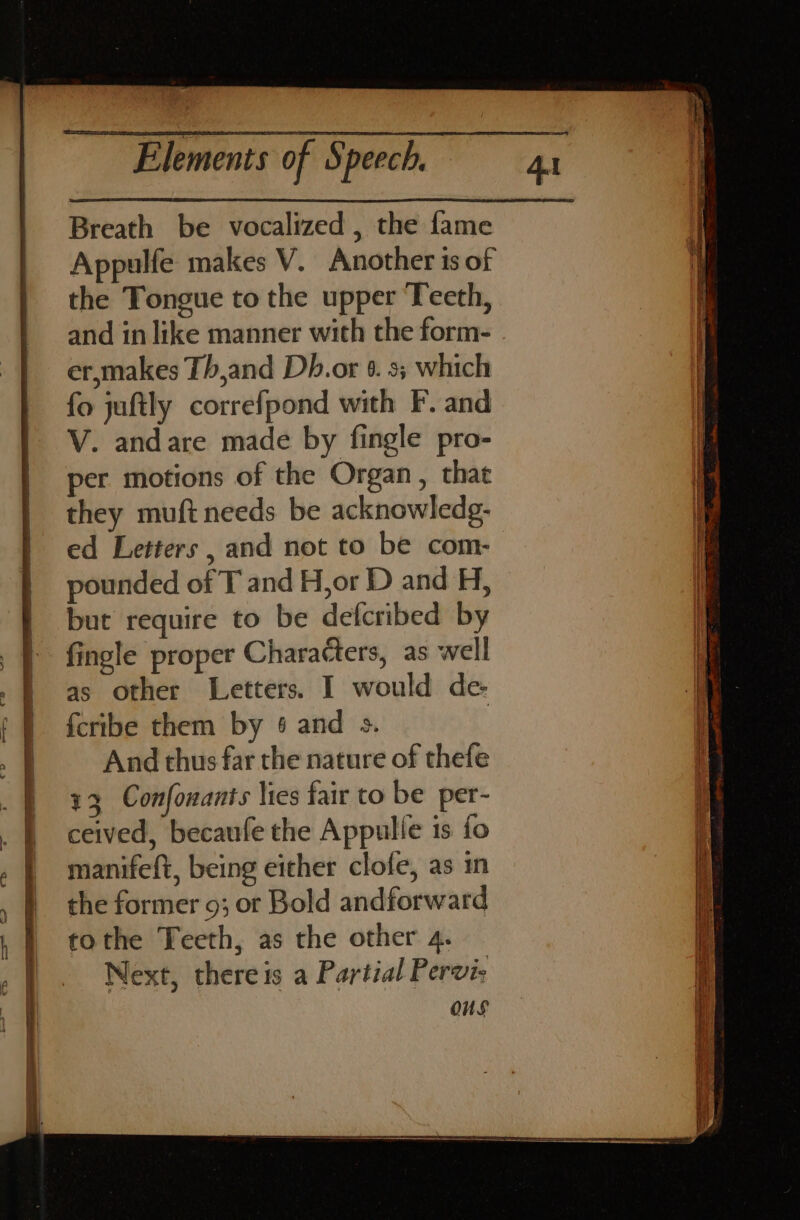 Breath be vocalized , the fame Appulfe makes V. Another is of the Tongue to the upper Teeth, and in like manner with the form- er,makes Th,and Dh.or 6. 3; which fo juftly correfpond with F. and V. andare made by fingle pro- per motions of the Organ, that i they muft needs be acknowledg- | ed Letters , and not to be com- i pounded of T and H,or D and H, but require to be defcribed by fingle proper Characters, as well as other Letters. I would de- | fcribe them by 6 and s. | _ And thus far the nature of thefe 13 Confonants lies fair to be per- . | ceived, becaufe the Appulle is fo | manifeft, being either clofe, as in I the former 9; or Bold andforward tothe Teeth, as the other 4. Next, thereis a Partial Pervi: i OuS H