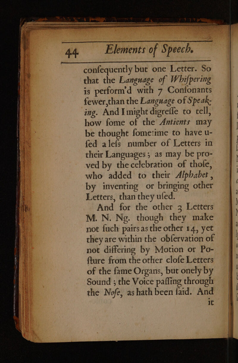 confequently but one Letter. So that the Language of Whifpering is perform’d with 7 Confonants fewer,than the Language of Speak ing. And I might digreffe to cell, how fome of the Antients may be thought fometime to have u- fed alefs number of Letters in their Languages ; as may be pro- ved by the celebration of thofe, who added to their Alphabet, by inventing or bringing other Letters, than they ufed. And for the other 3 Letters M. N. Neg. though they make not fuch pairsasthe other 14, yet they are within the obfervation of not differing by Motion or Po- fture from the other clofe Letters of the fame Organs, but onely by Sound ; the Voice pafling through the Nofe, ashath been faid. And IC