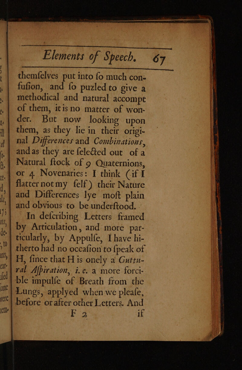 themfelves put into fo much con- fufion, and {fo puzled to give a methodical and natural accompt of them, itisno matter of won- der. But now looking upon them, as they lic in their origi- nal Differences and Combinations, and as they are fele&amp;ted out of a } Natural ftock of 9 Quaternions, | or A Novenaries: I think Cif I flatcernotmy felf) their Nature | and Differences lye moft plain and obvious to be underftood. In defcribing Letters framed by Articulation, and more par- ticularly, by Appulfe, I have hi- therto had no occafion to {peak of H, fince that H is onely a Guttn- ral Afpiration, i.e. a more forci- ble impulfe of Breath from the Lungs, applyed when we pleale, before or after other Letters. And ee if