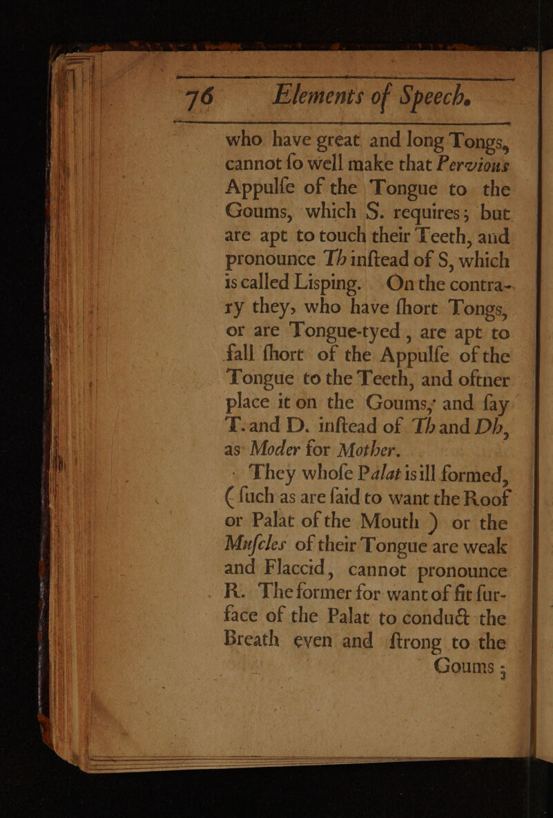 who have great, and long Tongs, cannot fo well make that Pervious Appulle of the Tongue to the Goums, which S. requires; but are apt to touch their Teeth, and pronounce Th inftead of S, which is called Lisping. Onthe contra-. ry they, who have {hore Tongs, or are Tongue-tyed , are apt to fall fhort of the Appulfe of the Tongue to the Teeth, and oftner place it on the Goums, and fay T.and D. inftead of Thand Db, as’ Moder for Mother. - They whofe Palatisill formed, ( {uch as are faid to want the Roof or Palat of the Mouth ) or the Mujfcles of their Tongue are weak and Flaccid, cannet pronounce R.. The former for want of fit fur- face of the Palat to condu&amp; the Breath even and {trong to the Goums ;