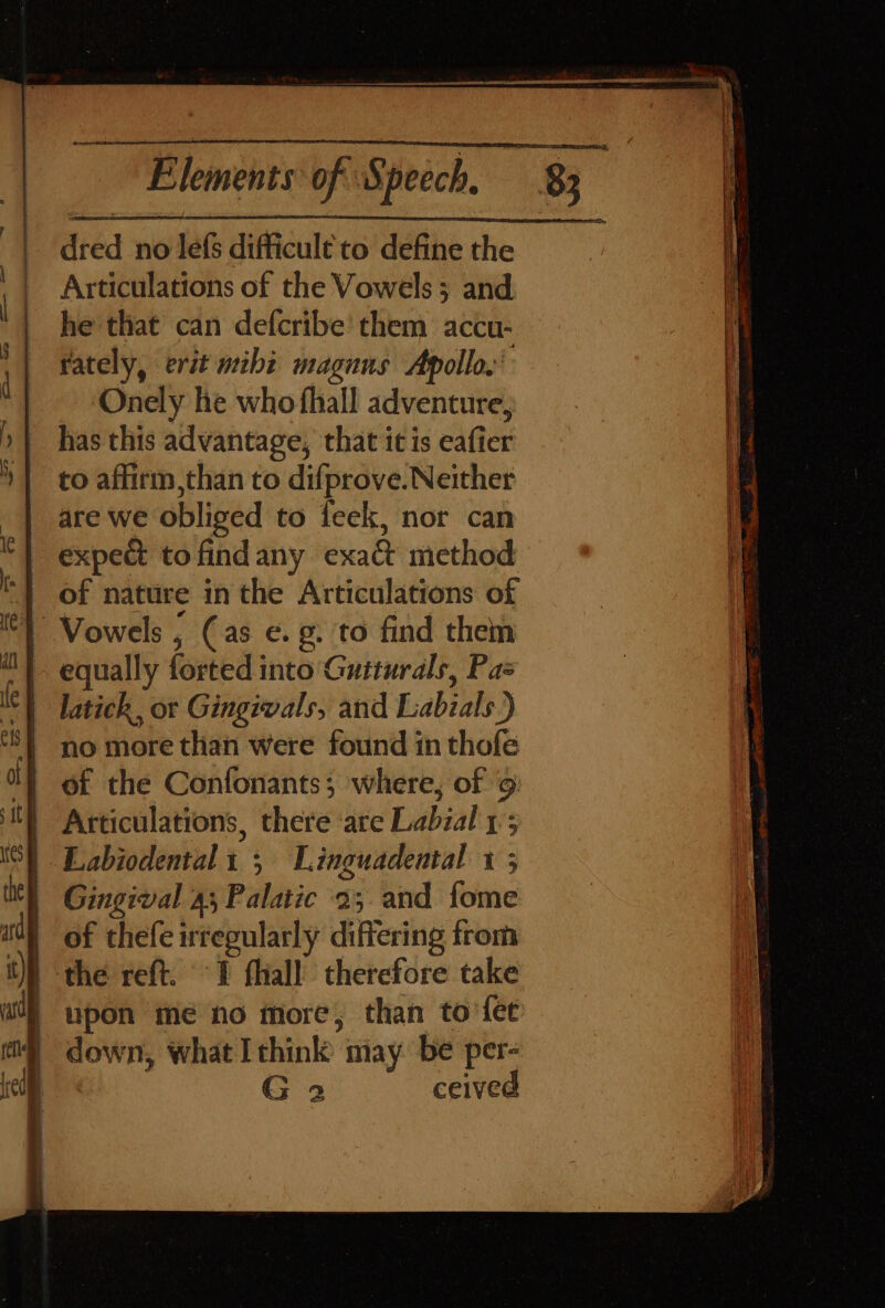 dred no lefs difficult to define the Articulations of the Vowels; and he that can defcribe' them accu- rately, erit mibi maguus Apollo.’ ~ -‘Onely he who fhall adventure, has this advantage, that itis eafier to affirm ,than to difprove. Neither are we obliged to feek, nor can expect to findany exact method of nature inthe Articulations of equally forted into Guiturals, Pas latick, or Gingivals, and Labials.) no more than were found in thofe of the Confonants; where, of 9 Articulations, there are Labial 1; Eabiodental1 ; Linguadental 1 ; Gingival 4; Palatic 2; and fome of thefe irregularly differing from the reft. 1 fhiall therefore take upon meé no more, than to’fee down, what Ithink may. be per- G 3 ceived