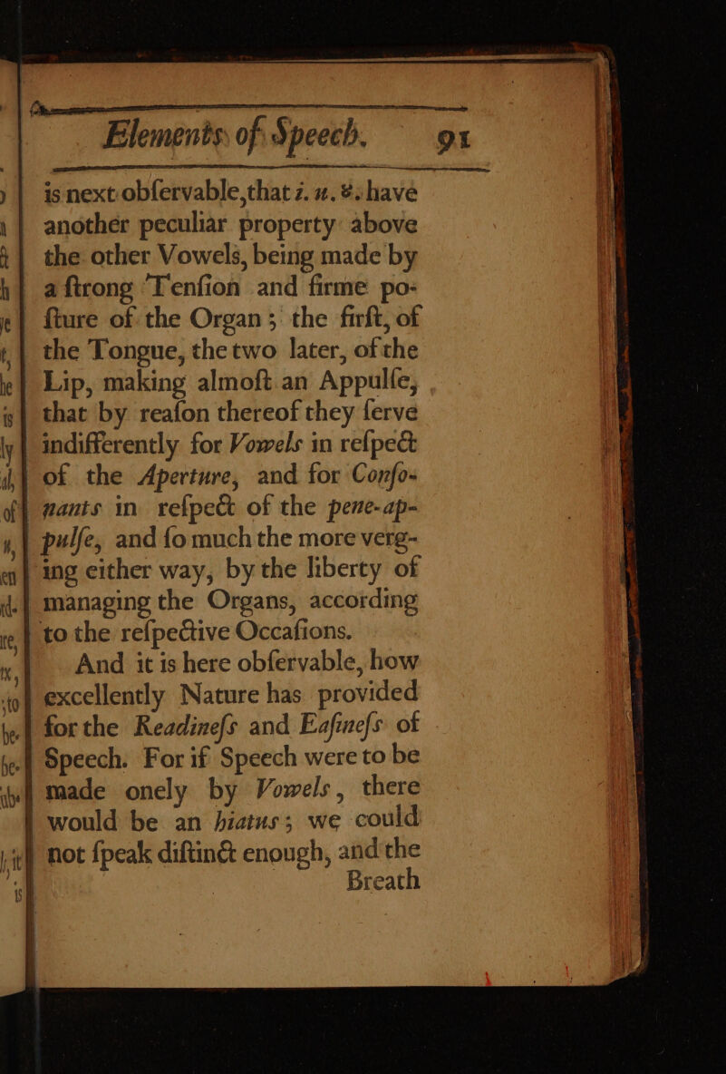 is next obfervable,that z. z. &amp; have another peculiar property above the other Vowels, being made by h} aftrong Tenfion and firme po- «| fture of the Organ ; the firft, of ; | the Tongue, the two later, of the Lip, making almoft.an Appulle, \} of the Aperture, and for Confo- | wants in refpect of the pene-ap- _pulfe, and {o much the more verg- ‘ing either way, by the liberty of managing the Organs, according to the refpective Occafions. And it is here obfervable, how | forthe Readinefs and Eafinefs of Speech. For if Speech were to be imade onely by Vowels, there | would be an hiatus; we could ,¢) Hot {peak diftin&amp; enough, and the sh Breath