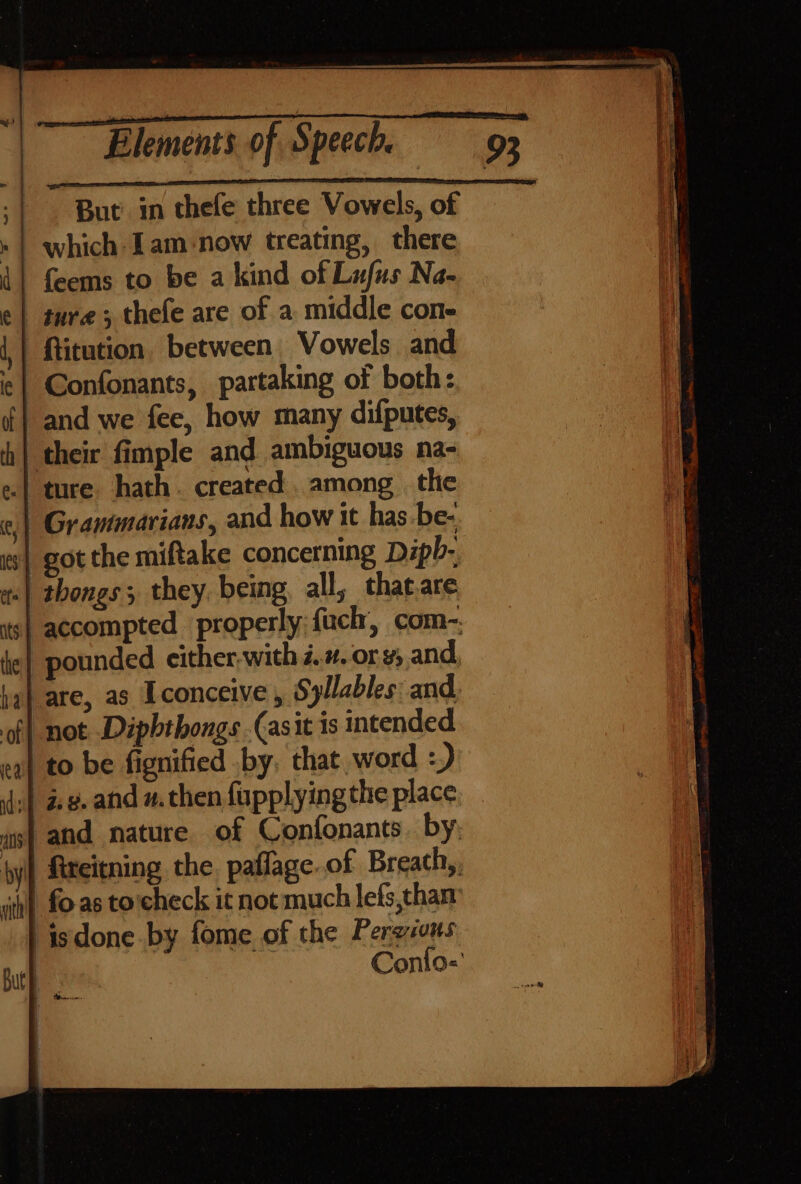 But in thefe three Vowels, of which Iam ‘now treating, there feems to be a kind of Lufus Na- ture ; thefe are of a middle cone ftitution between Vowels and Confonants, partaking of both: and we fee, how many difputes, ture hath. created. among. the got the miftake concerning Dipb- not Diphthongs (asit is intended and nature of Confonants. by; fireitning the. paflage. of Breath,, isdone by fome of the Pers sons Conlo=' ib! hp