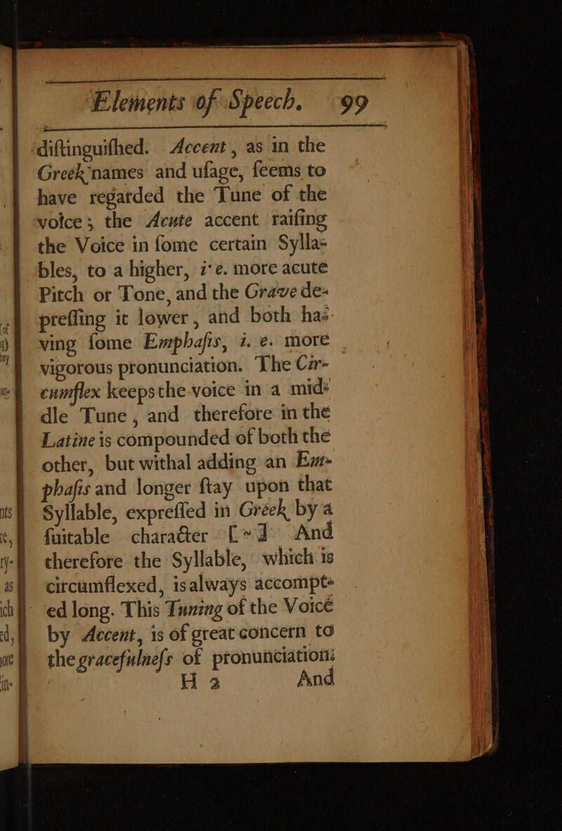 diftinguifhed. Accent , as in the Greek*names and ufage, feems to have regarded the Tune of the voice; the Acute accent raifing the Voice in fome certain Sylla- bles, to a higher, z*¢. more acute prefling it lower, and both has ving fome Empbajfis, i. ¢. more vigorous pronunciation. ‘The Car- cnmflex keepsthe-voice in a mids dle Tune, and therefore in the Latine is compounded of both the other, but withal adding an Ez phafis and longer {tay upon that Syllable, expreffed in Greek by 4 fuitable chara@ter L~d And therefore the Syllable, which is circumflexed, isalways accompt+ by Accent, is of great concern to the gracefulnefs of pronunciation: H 2 And