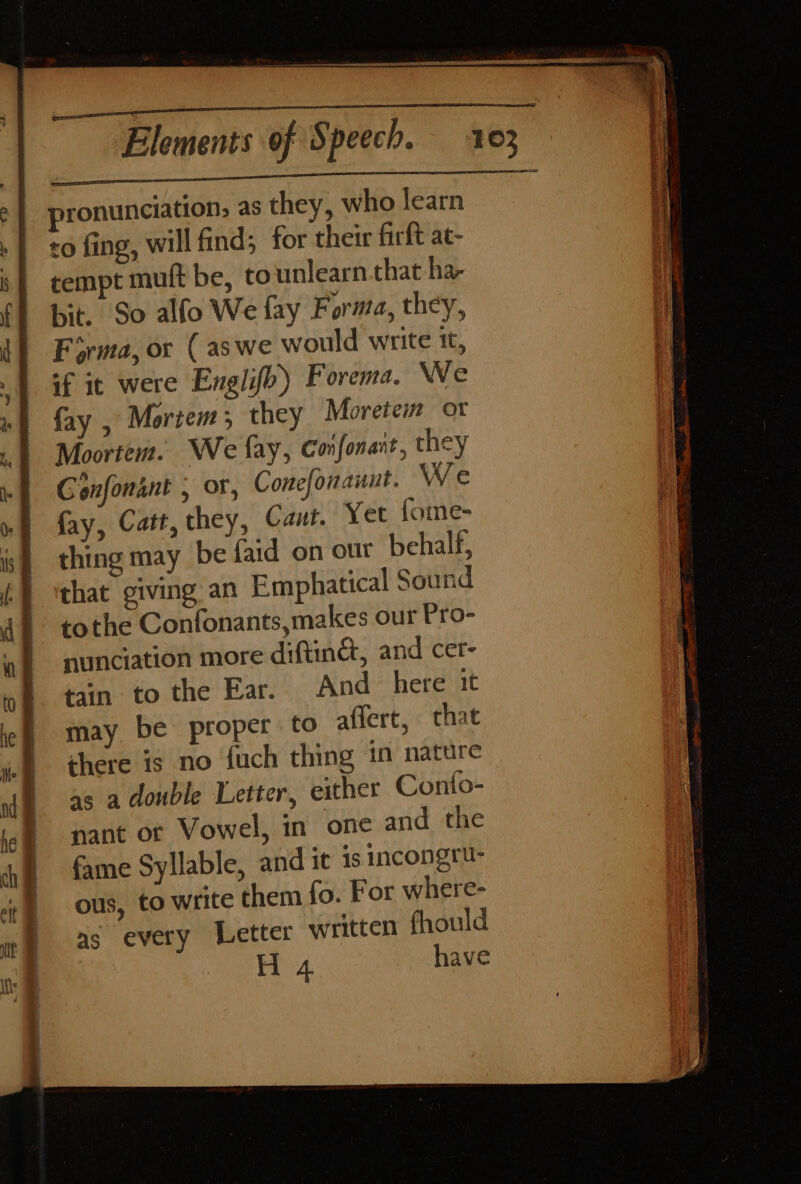 pronunciation, as they, who learn ro fing, will find; for their firft at- tempt muft be, tounlearn that -ha- bit. So alfo We fay Forma, they, Forma, or (as we would write tt, if it were Englifo) Forema. We fay , Mortem; they Moretem ot Moortem. We fay, Confonant, they Gonfonant , or, Conefonanut. We fay, Catt, they, Caut. Yet fome- thing may be faid on our behalf, that giving an Emphatical Sound tothe Confonants,makes our Pro- nunciation more diftinct, and cer- tain to the Ear. And here 1t may be proper to affert, that there is no {uch thing in nature as a double Letter, either Conto- nant ot Vowel, in one and the fame Syllable, and it is incongru- ous, to write them fo. For where- as every Letter written fhould eas ay have