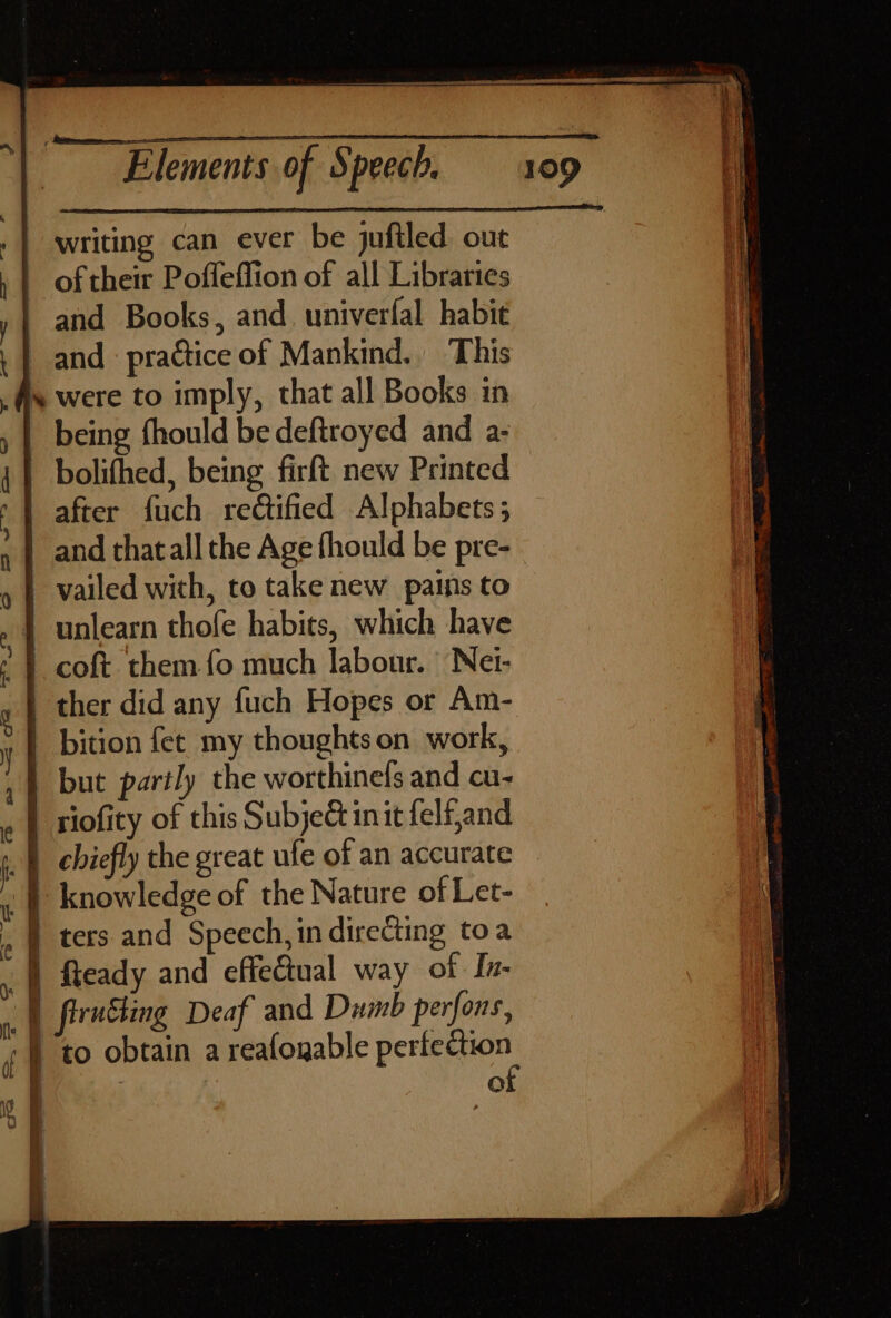 .| writing can ever be juftled. out , | of their Poffeffion of all Libraries y | and Books, and. univerfal habit . | and practice of Mankind. This fs were to imply, that all Books in , | being fhould be deftroyed and a- i} bolifhed, being firft new Printed ') after fuch retified Alphabets ; and that all the Age fhould be pre- n » | vailed with, to take new pains to » | unlearn thofe habits, which have : | coft them fo much labour. Net- a | ther did any fuch Hopes or Am- y | bition fet my thoughts on work, , | but partly the worthinels and cu- « | tiofity of this Subje init felfand : | chiefly the great ufe of an accurate . | knowledge of the Nature of Let- . | ters and Speech, in directing toa |) Ready and effedtual way of In- |) firnhing Deaf and Dumb perfons, -} to obtain a reafogable pe | | Oo