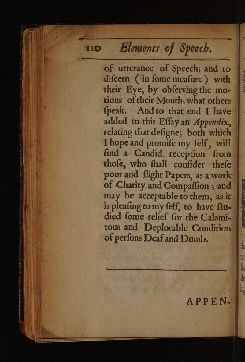 of utterance of Speech; and to }. apy difcern (in fome meafure) with ]¢ We their Eye, by obferving the mo- | ae tions of their Mouth, what others | it {peak. Andto that end I have }. added to this Effay an Appendix, | relating that defigne,; both which } ‘i I hopeand promife my felf, will | ae find a Candid. reception from | a y thofe, who thall confider thefe | poor and flight Papers, as a work of Charity and Compaffion ; and 9} may be acceptable tcothem, as it is pleafing tomy felf, to have ftus | died fome relief for the Calami- } tous and Deplorable Condition } of perfons Deaf and Dumb.