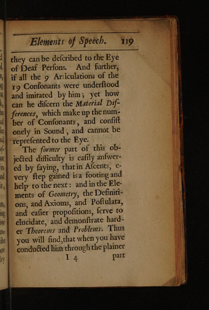 on ei ee | they canbe defcribed to the Eye | of Deaf Perfons. And further, if all the g Articulations of the | 19 Confonants were underftood and imitated by him; yet how | can he difcern the Material Dif- | ferences, which make up thenum- d) ber of Confonants, and confift | onely in Sound , and cannot be | ‘reprefented to the Eye. | The former part of this ob- it} jected difficulty is eafily anfwer- | ed by faying, thatin Afcents, ¢- , | very ftep gained isa footing and tf help to the next: and in the Ele- | ments of Geometry, the Definitt- | ons, and Axioms, and Pofiulata, mw) and eafier propofitions, ferve to m | elucidate, and demonfirate hard- er Theorems and Problems. ‘Thus you will find,that when you have conduéted him through the plainer if A part