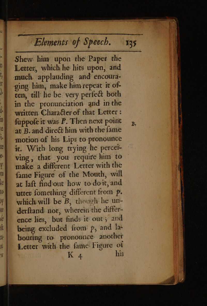 Shew him upon the Paper the Letter, which he hits upon, and much. applauding and encoura- ging him, make himrepeat it of ten, till: he be very perfe&amp; both in the pronunciation and inthe written. CharaGter of that Letter : fuppofe it was P. Then next point at B. and dire&amp; him with the fame motion of his Lips to. pronounce it. With long trying he percer ving, that you require him to make a differene Letter with the fame Figure of the Mouth, will at laft findout how to doit, and utter fomething different from p. which will be B, though he un- derftand: nor, wherein the differ- ence lies, but finds it out, and being excluded from p, and la bouring to pronounce another [etter with the fame Figure ot K 4 his B,