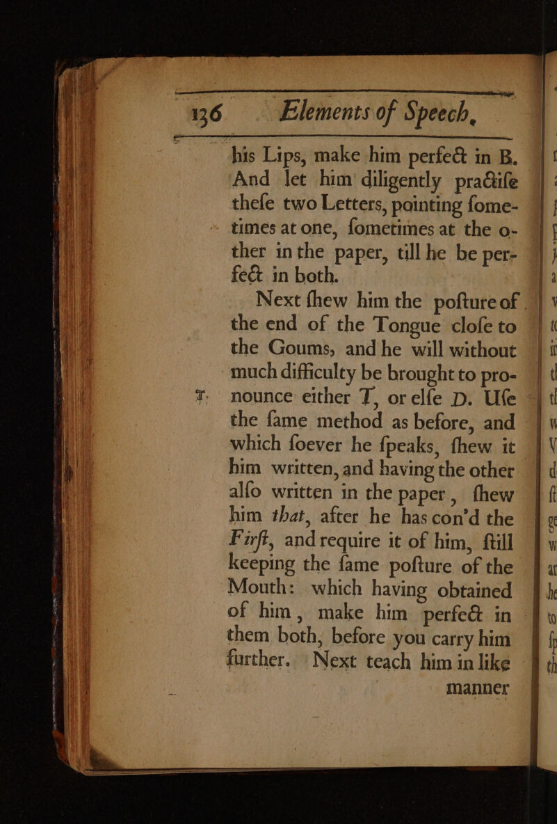 And let him diligently praQife thele two Letters, pointing fome- times at one, fometimes at the o- ther inthe paper, till he be per- feé&amp; in beth. the end of the Tongue clofe to the Goums, and he will without much difficulty be brought to pro- nounce either T, orelfe D. Ufe the fame method as before, and which foever he fpeaks, thew it him written, and having the other alfo written in the paper, thew him tbat, after he has con’d the Firft, andrequire it of him, ftill keeping the fame pofture of the Mouth: which having obtained them both, before you carry him further. Next teach him in like manner