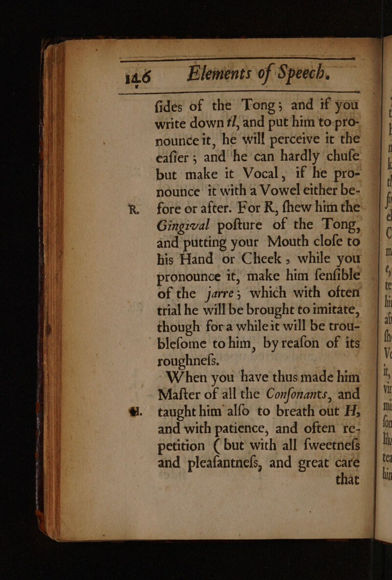 write down t/, and put him to:pro- nounce it, he will perceive it the eafier ; and ‘he can hardly chufe noutice it with a Vowel either be- Gingival pofture of the Tong, and putting your Mouth clofe to pronounce it, make him fenfible of the jarre; which with often though fora whileit will be trou- blefome tohim, by reafon of its roughnels. | When you have thus made him Mafter of all the Confonants, and taught him alfo to breath out H, and with patience, and often tre- petition ( but with all {weetnefs and pleafantnels, and great care that ie