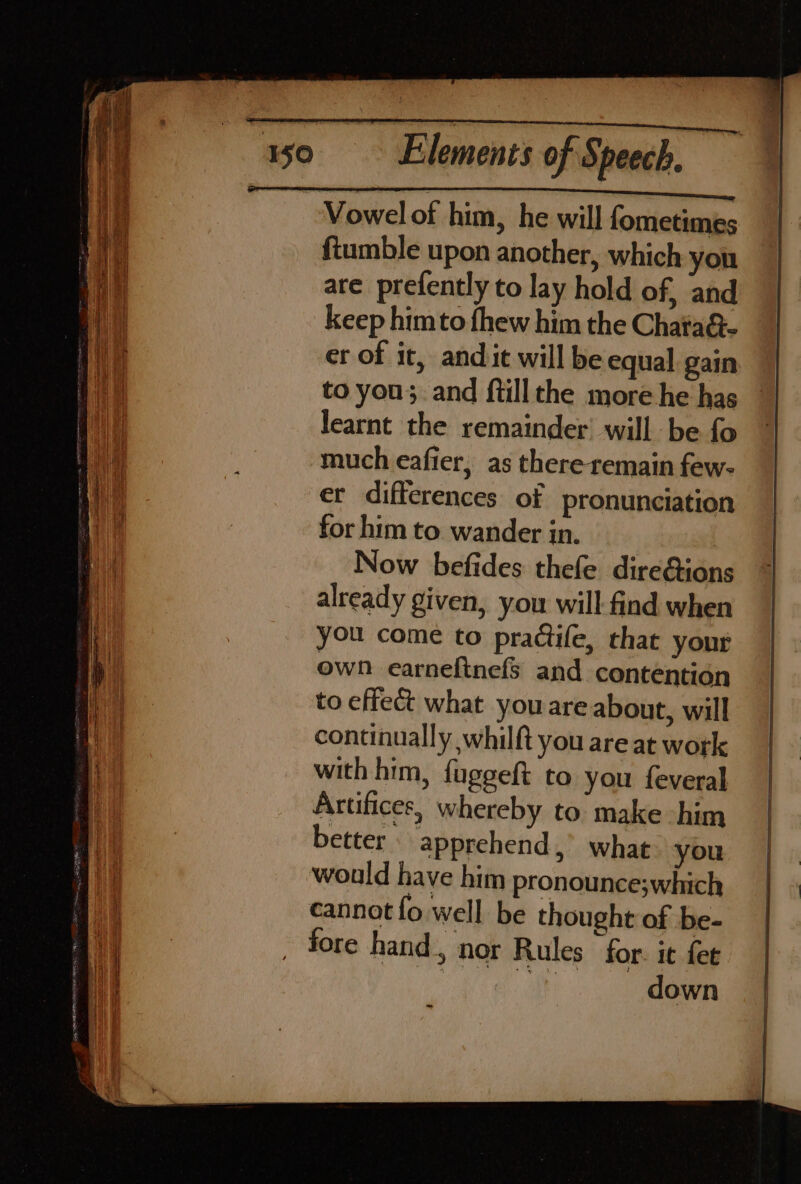 Vowel of him, he will fometimes ftumble upon another, which yon are prefently to lay hold of, and keep himto fhew him the Chata&amp;- _ er of it, andit will be equal gain to you; and ftillthe more he has learnt the remainder’ will be fo much eafier, as there remain few- er differences of pronunciation for him to wander in. Now befides thefe direéions already given, you will find when you come to practife, that your own earneftnefs and contention to effect what you are about, will continually whilft you are at work with him, fuggeft to you feveral Artifices, whereby to make -him better apprehend,’ what you would have him pronounce;which cannot {fo well be thought of be- fore hand, nor Rules for. it fet Shi sites doen