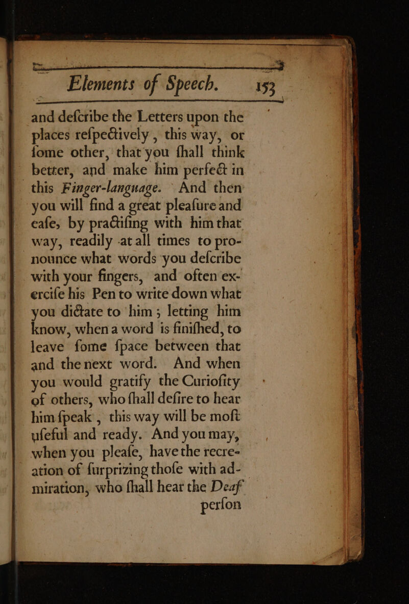 and defcribe the Letters upon the places refpectively , this way, or fome other, that'you fhall think | better, and make him perfeét in this Finger-language. And then | you will find a great pleafure and eafe, by pra@ifing with him that | way, readily -atall times to pro- -nounce what words ‘you defcribe with your fingers, and often ex- ercife his Pen to write down what you dictate to him ; letting him know, when a word is finifhed, to leave fome fpace between that and thenext word. And when you would gratify the Curiofity of others, who fhall defire to hear him {peak , this way will be moft ufeful and ready. And you may, when you pleafe, have the recre- miration, who fhall hear the Deaf perfon