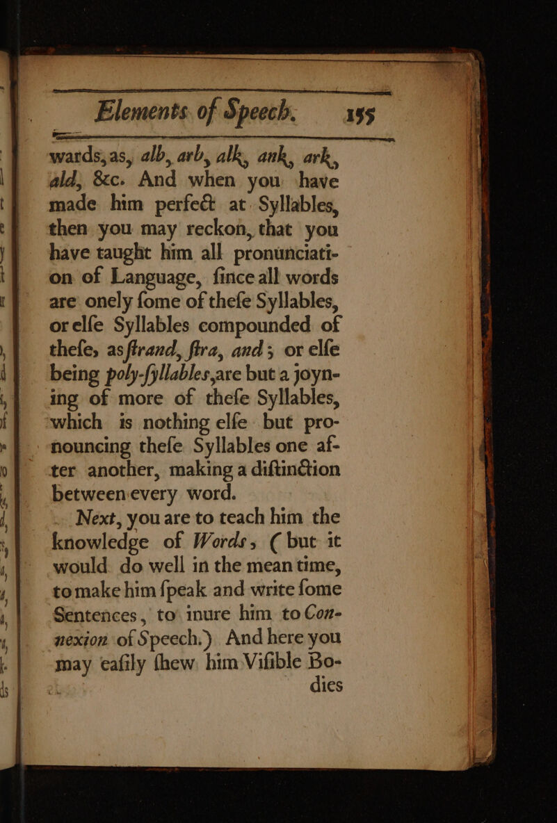 ald, &amp;c. And when you ‘have made him perfect at. Syllables, then you may reckon, that you have taught him all pronunciati- on of Language, fince all words are onely fome of thefe Syllables, orelfe Syllables compounded of thefe, asflrand, fira, and; ox elfe being poly-fyllables are but a joyn- ing of more of thefe Syllables, which is nothing elfe but pro- -ouncing thefe Syllables one af- ter another, making a diftinction betweenevery word. Next, you are to teach him the knowledge of Words, ¢( but it would. do well in the mean ume, tomake him {peak and write fome Sentences, to inure him to Con- nexion of Speech.) And here you may eafily thew. him Vifible i a ies