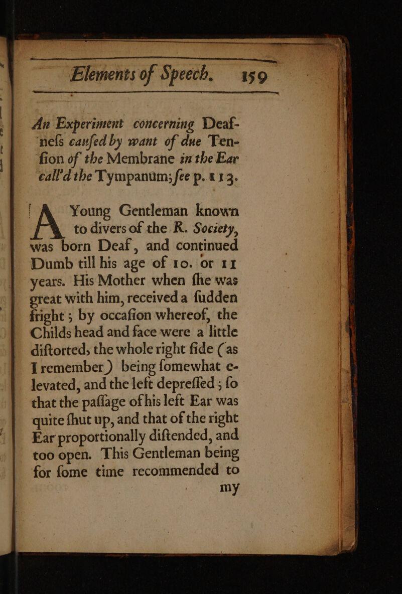 An Experiment concerning Deaf- nels canfed by want of due Ten- fion of the Membrane in the Ear call'd the Tympanum:; fee p.. 113. Young Gentleman known to divers of the R. Society, was born Deaf, and continued Dumb till his age of 10. or 11 years. His Mother when fhe was great with him, receiveda fudden fright ; by occafion whereof, the Childs head and face were a little diftorted, the whole right fide (as Tremember) being fomewhat e- levated, and the left deprefied ; fo that the paflage of his left Ear was quite fhut up, and that of the right Ear propottionally diftended, and too open. This Gentleman being for fome time recommended to my