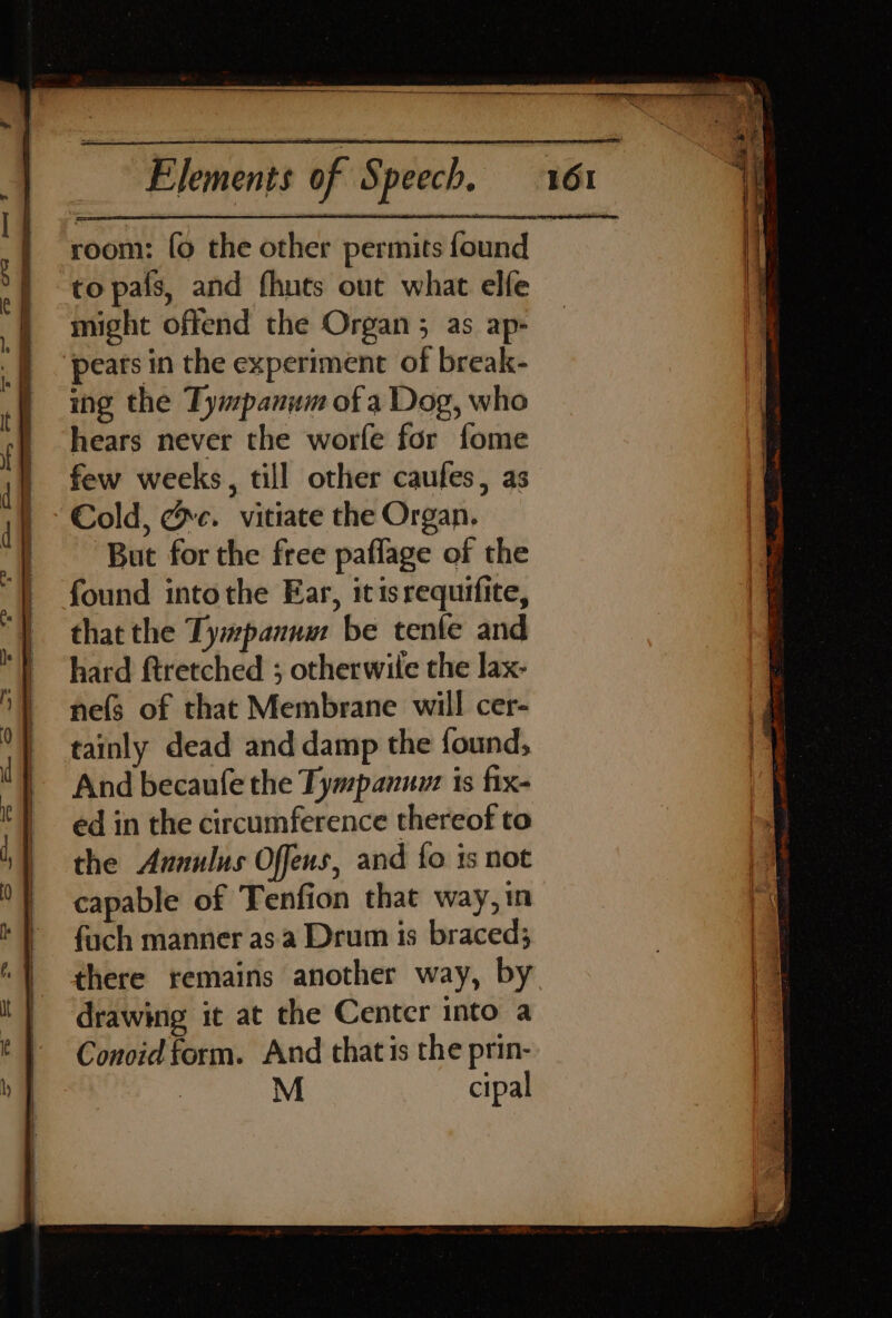 oom: fo the other permits found to pais, and fhuts out what elfe might offend the Organ; as ap- ing the Tympanum of a Dog, who hears never the worfe for fome few weeks, till other caules, as Cold, ce. vitiate the Organ. But for the free paflage of the found intothe Ear, itis requifite, that the Ty#panum be tenfe and hard ftretched ; otherwile the lax- nefs of that Membrane will cer- tainly dead and damp the found, And becaufe the Tympanuw: is fix- ed in the circumference thereof to the Annulus Offens, and {fo is not capable of Tenfion that way, in fuch manner as a Drum is braced; drawing it at the Center into a Conoid form. And that is the prin- M cipal