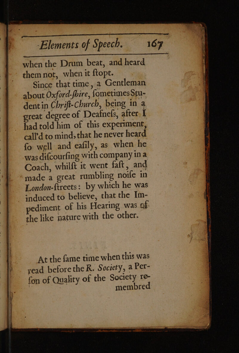 when the Drum beat, and heard ~ themnot, when it {topt. Since that time, a Gentleman about Oxford-fbire, fometimes Stu- dent in Chrift-Church, being in a reat degree of Deafnefs, after I had told him of this experiment, call’d to mind, that he never heard fo well and eafily, as when he was difcourfing with company in a Coach, whilft it went faft, and made a great rumbling noife in London-ftreets: by which he was _ induced to believe, that the Im- pediment of his Hearing was of the like nature with the other. At the fame time when this was read before the R. Society, a Per- fon of Quality of the Society re- | membre