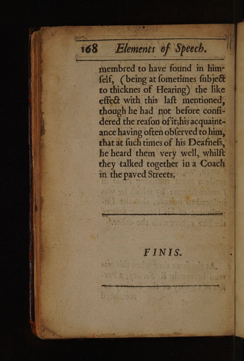 ete ia SemtiidaenomelitaDietess Ss) 168 =©Elements of Speech. -membred to have found im him- felf, (being at fometimes fubje&amp; to thicknes of Hearing) the like effe&amp; with this laft mentioned, though he had not before confi- dered the reafon of itshis acquaint- ance having often obferved to him, that at {uch times of his Deafnels, | he heard them very well, whilft they talked together ina ‘Coach in. the paved Streets, |