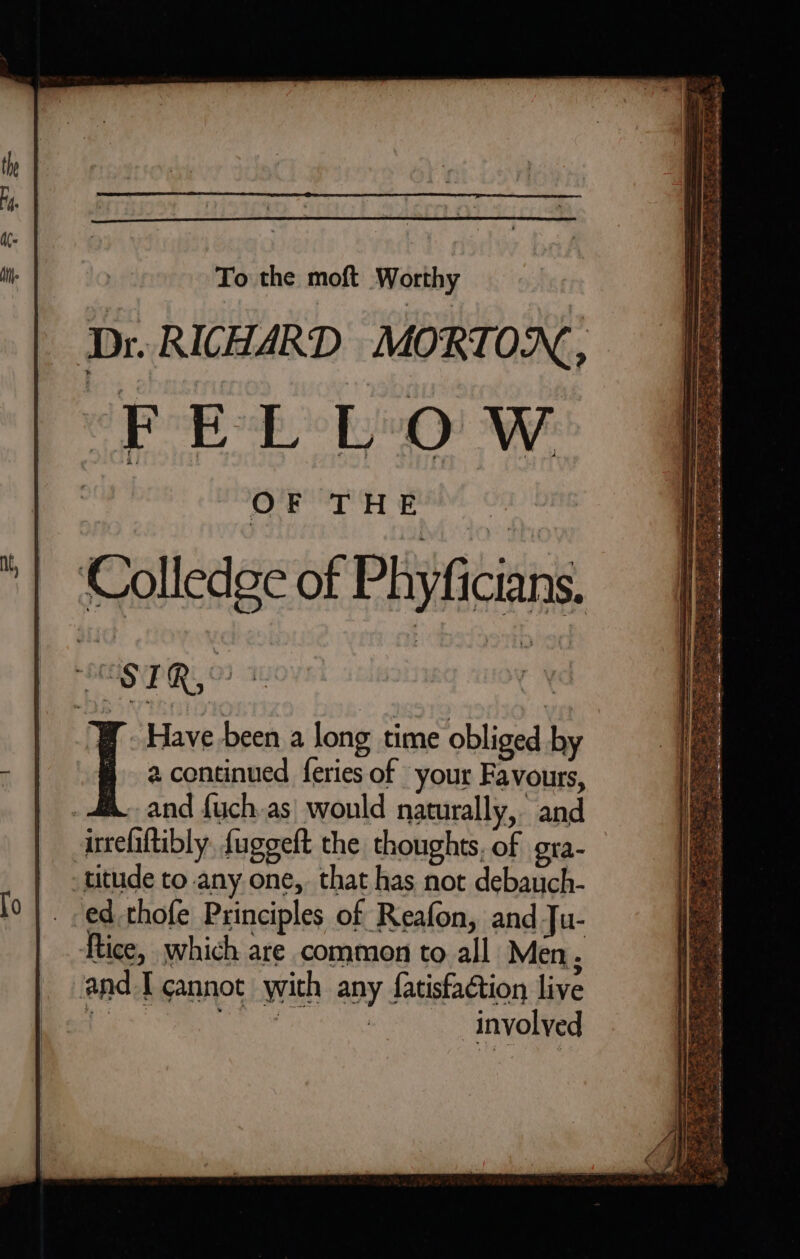 To the moft Worthy Dr. RICHARD MORTON, PEL LO Ww coe asap lr ¥ Have been a long time obliged by a continued feries of your Favours, | and fuch.as| wonld naturally, and irefaltibly, fuggeft the thoughts, of gra titude to any one, that has not debauch- ed thofe Principles of Reafon, and Ju- ftice, which are common to all Men . and I cannot with any fatisfaction live a mg involved