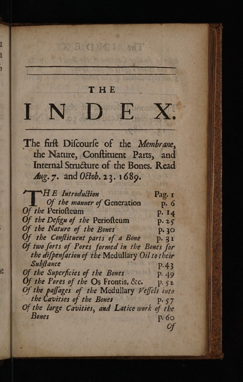 — as ees AWS Bae EM Se Bie ee ee ES ee ae Ae eS OE Se Fas =. ed = 3 Rese OS. Psi . ee cS THE Rist had ane ee me. Saeed += eM mS HE Introduttion Pag. x Of the manner of Generation p. 6 Of the Periofteum | p- 14 Of the Defignx of the Periofteum p25 Of the Nature of the Bones p. 30 Of the Conftituent parts of a Bone p. 31 Of two forts of Pores formed in the Bones for the difpenfation of the Medullary Oil to their Subftance : p.43 Of the Superficies of the Bones P. 49 Of the Pores of the Os Frontis,&amp;c. pp. 52 Of the paffages of the Medullary Veffels into the Cavities of the Bones p57 Of the large Cavities, and Latice work of the Bones | p60 of