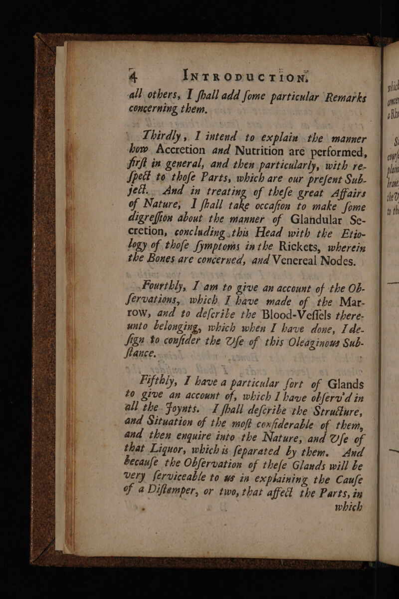all others, I fhall add fome particular Remarks concerning them. | Thirdly , I intend to explaiw the manner how Accretion asd Nutrition aré performed, jirft in general, and then particularly, with re- Spect to thofe Parts, which are our prefent Sub- ject... And in treating of thefe great Affairs of Nature; I fhall take occafion to make fome digrefion about the manner of Glandular Se- cretion, concluding this Head with the Etio- logy of thofe fymptoms inthe Rickets, wherein the Bones are concerned, and Venereal Nodes. Fourthly, Iam to Qlve an account of the Ob- Servations, which. I have made of the Mar- tow, and to defcrite the Blood-Veflels there- unto belonging, which when I have done, Ide- Sign bo coufider the fe. of this Oleaginows Sub- fiauce. Fifthly, I have a particular fort of Glands to give an account of, which I have obferu d in all the. Foynts. I fhall defcribe the Structure, and Situation of the moft coxfiderable of them, and then enquire into the Nature, and Ofe of that Liquor, which is feparated by them. And becaufe the Obfervation of thefe Glands will be very ferviceable to us in exphaining the Caufe of a Diftemper, or two, that affect the Parts, ix | which