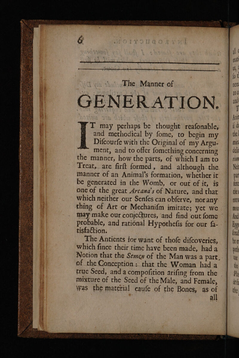 GENERATION. IT may perhaps be thought reafonable, and methodical by fome, to begin my Difcourfe with the Original of my Argu- ment, and to offer fomething concerning the manner, how the parts, of which I am to Treat, are firft formed, and although the manner of an Animal's formation, whether it be generated in the Womb, or out of it, is One of the great Arcana’s of Nature, and that Which neither our Senfes can obferve, nor any thing of Art or Mechanifm imitate; yet we may make our conjectures, and find out fome © probable, and rational Hypothefis for our {a- tisfaction. The Antients for want of thofe difcoveries, which fince their time have been made, had a Notion that the Semen of the Man was a part, of the Conception :: chat the Woman had a true Seed, and a compofition arifing from the mixture of the Seed of the Male, and Female, was the material caufe of the Bones, as “ | a A Samet 8 oS ARE Ram Se VE ms NI Ee RETR — Sea ae en etree manypecinbas